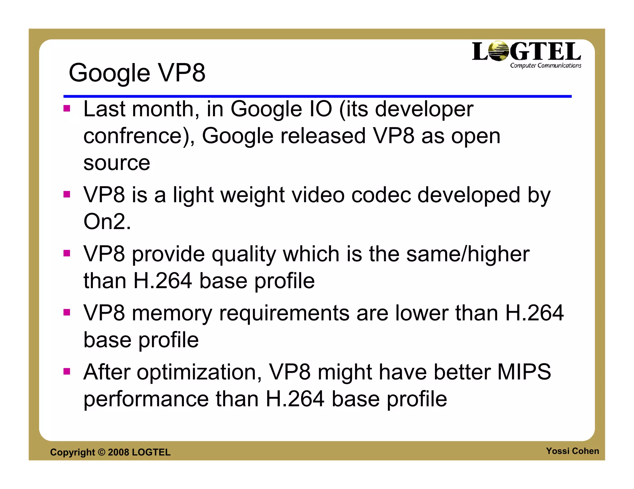 Google VP8
      Last month, in Google IO (its developer
      confrence), Google released VP8 as open
      source
      VP8 is a light weight video codec developed by
      On2.
      VP8 provide quality which is the same/higher
      than H.264 base profile
      VP8 memory requirements are lower than H.264
      base profile
      After optimization, VP8 might have better MIPS
      performance than H.264 base profile

Copyright © 2008 LOGTEL                           Yossi Cohen
 