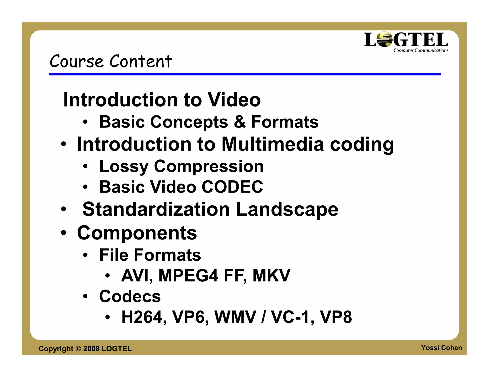 Course Content

      Introduction to Video
          • Basic Concepts & Formats
     • Introduction to Multimedia coding
          • Lossy Compression
          • Basic Video CODEC
     • Standardization Landscape
     • Components
          • File Formats
             • AVI, MPEG4 FF, MKV
          • Codecs
             • H264, VP6, WMV / VC-1, VP8
Copyright © 2008 LOGTEL                     Yossi Cohen
 