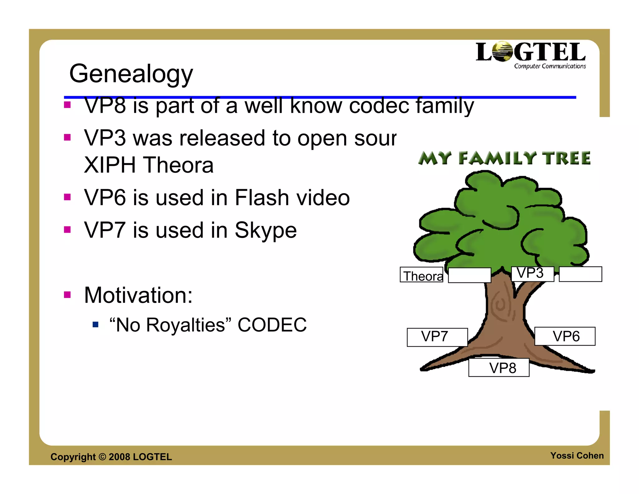 Genealogy
      VP8 is part of a well know codec family
      VP3 was released to open source to become
      XIPH Theora
      VP6 is used in Flash video
      VP7 is used in Skype
                                   Theora     VP3
      Motivation:
           “No Royalties” CODEC
                                     VP7            VP6

                                            VP8




Copyright © 2008 LOGTEL                             Yossi Cohen
 