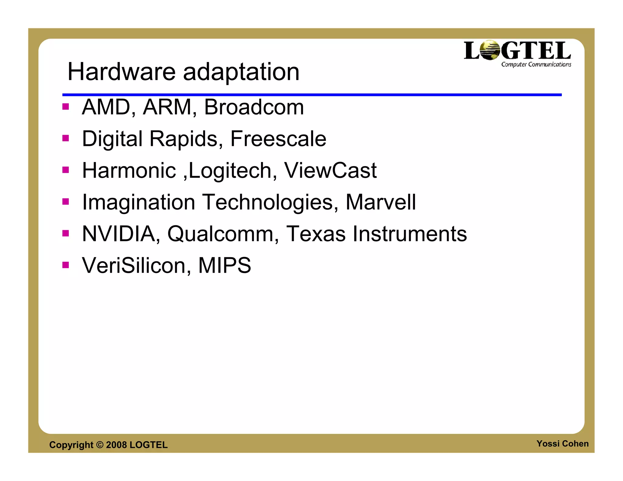 Hardware adaptation
      AMD, ARM, Broadcom
      Digital Rapids, Freescale
      Harmonic ,Logitech, ViewCast
      Imagination Technologies, Marvell
      NVIDIA, Qualcomm, Texas Instruments
      VeriSilicon, MIPS




Copyright © 2008 LOGTEL                     Yossi Cohen
 