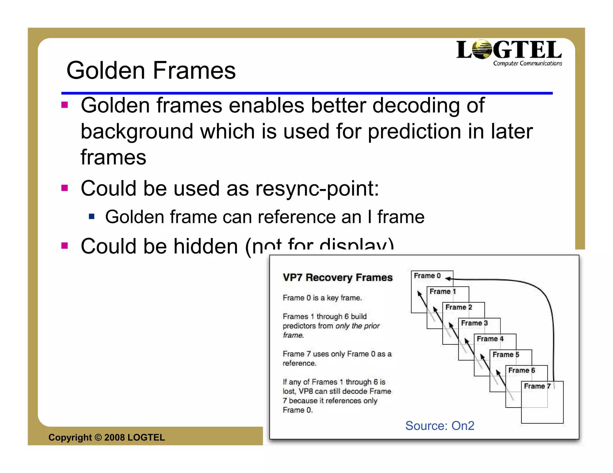 Golden Frames
      Golden frames enables better decoding of
      background which is used for prediction in later
      frames
      Could be used as resync-point:
           Golden frame can reference an I frame
      Could be hidden (not for display)




                                             Source: On2
Copyright © 2008 LOGTEL                                    Yossi Cohen
 