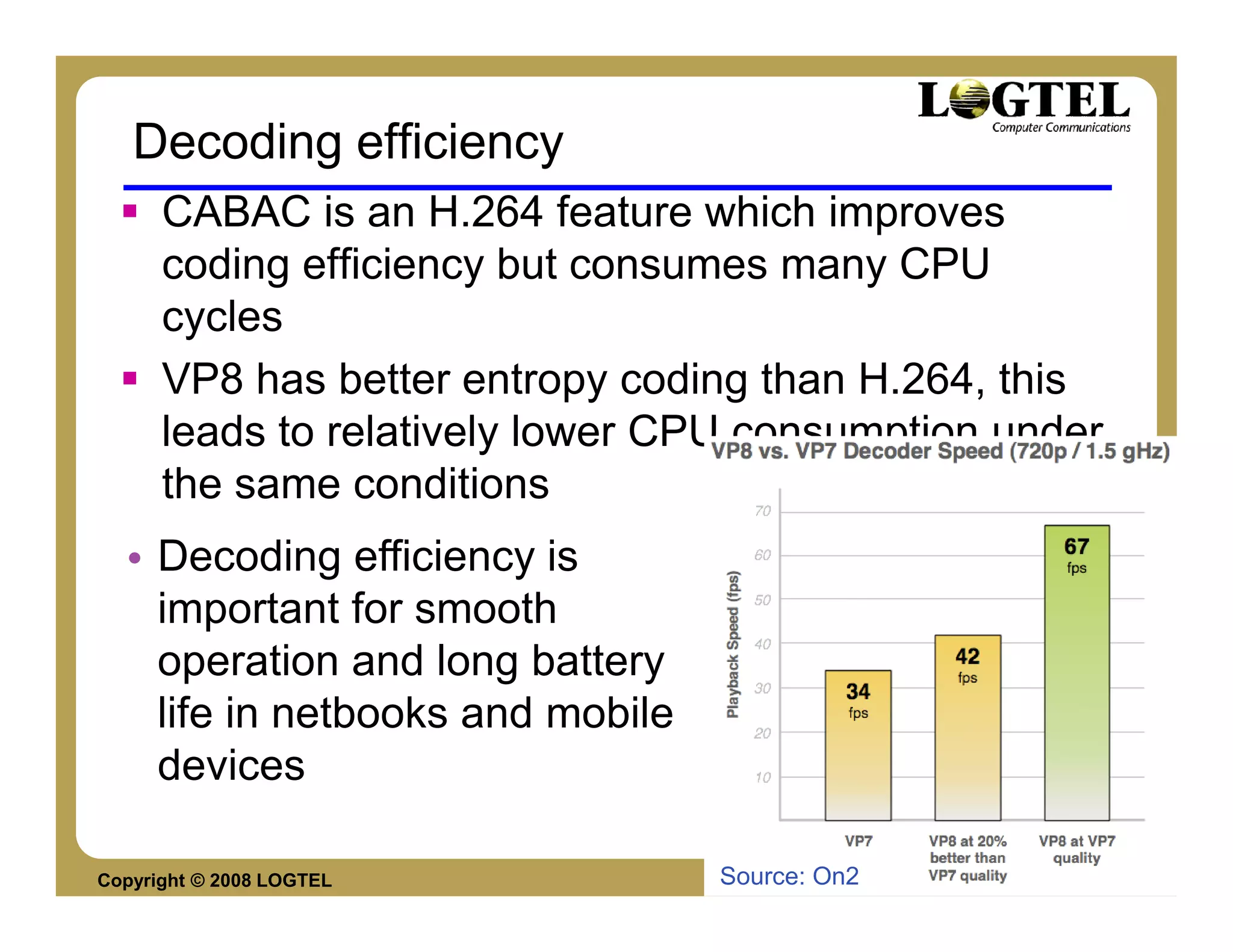Decoding efficiency
      CABAC is an H.264 feature which improves
      coding efficiency but consumes many CPU
      cycles
      VP8 has better entropy coding than H.264, this
      leads to relatively lower CPU consumption under
      the same conditions
  • Decoding efficiency is
    important for smooth
    operation and long battery
    life in netbooks and mobile
    devices

Copyright © 2008 LOGTEL           Source: On2     Yossi Cohen
 