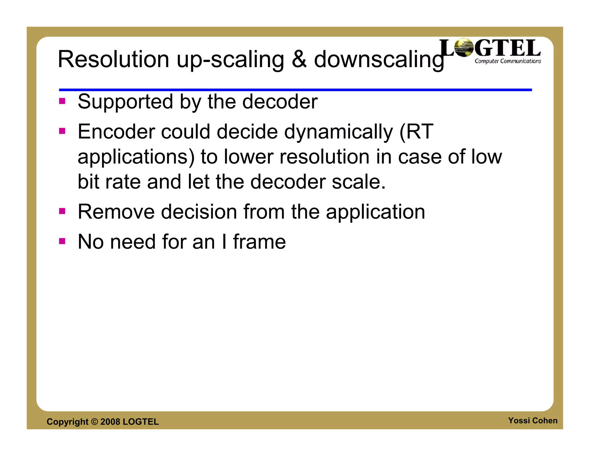 Resolution up-scaling & downscaling
      Supported by the decoder
      Encoder could decide dynamically (RT
      applications) to lower resolution in case of low
      bit rate and let the decoder scale.
      Remove decision from the application
      No need for an I frame




Copyright © 2008 LOGTEL                                  Yossi Cohen
 