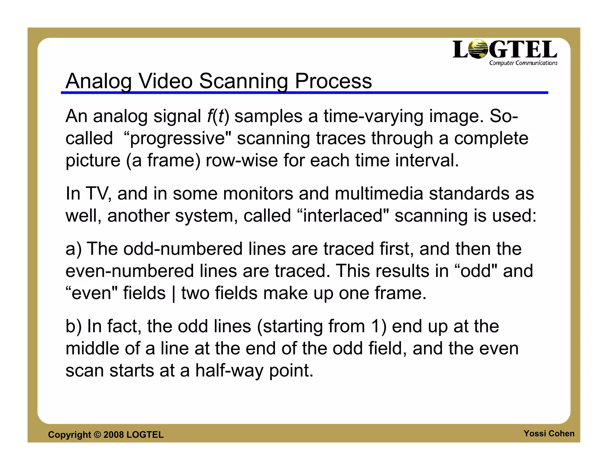 Analog Video Scanning Process
   An analog signal f(t) samples a time-varying image. So-
   called “progressive" scanning traces through a complete
   picture (a frame) row-wise for each time interval.
   In TV, and in some monitors and multimedia standards as
   well, another system, called “interlaced" scanning is used:
   a) The odd-numbered lines are traced first, and then the
   even-numbered lines are traced. This results in “odd" and
   “even" fields | two fields make up one frame.
   b) In fact, the odd lines (starting from 1) end up at the
   middle of a line at the end of the odd field, and the even
   scan starts at a half-way point.


Copyright © 2008 LOGTEL                                         Yossi Cohen
 