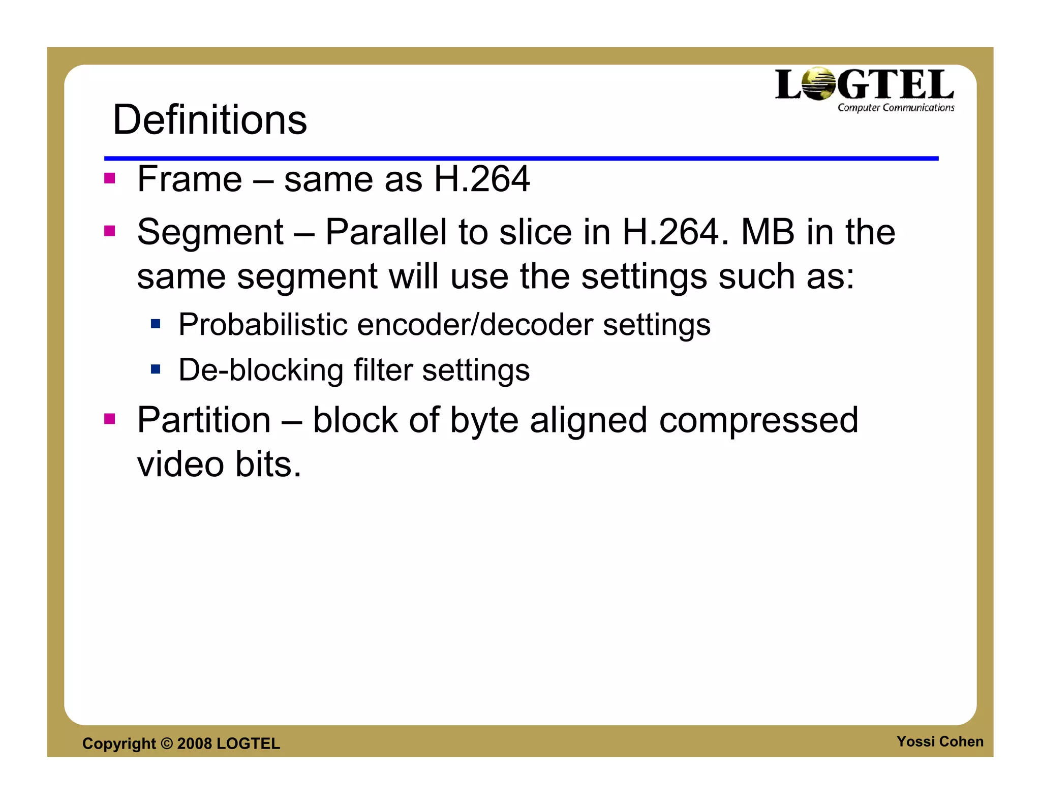 Definitions
      Frame – same as H.264
      Segment – Parallel to slice in H.264. MB in the
      same segment will use the settings such as:
           Probabilistic encoder/decoder settings
           De-blocking filter settings
      Partition – block of byte aligned compressed
      video bits.




Copyright © 2008 LOGTEL                                 Yossi Cohen
 