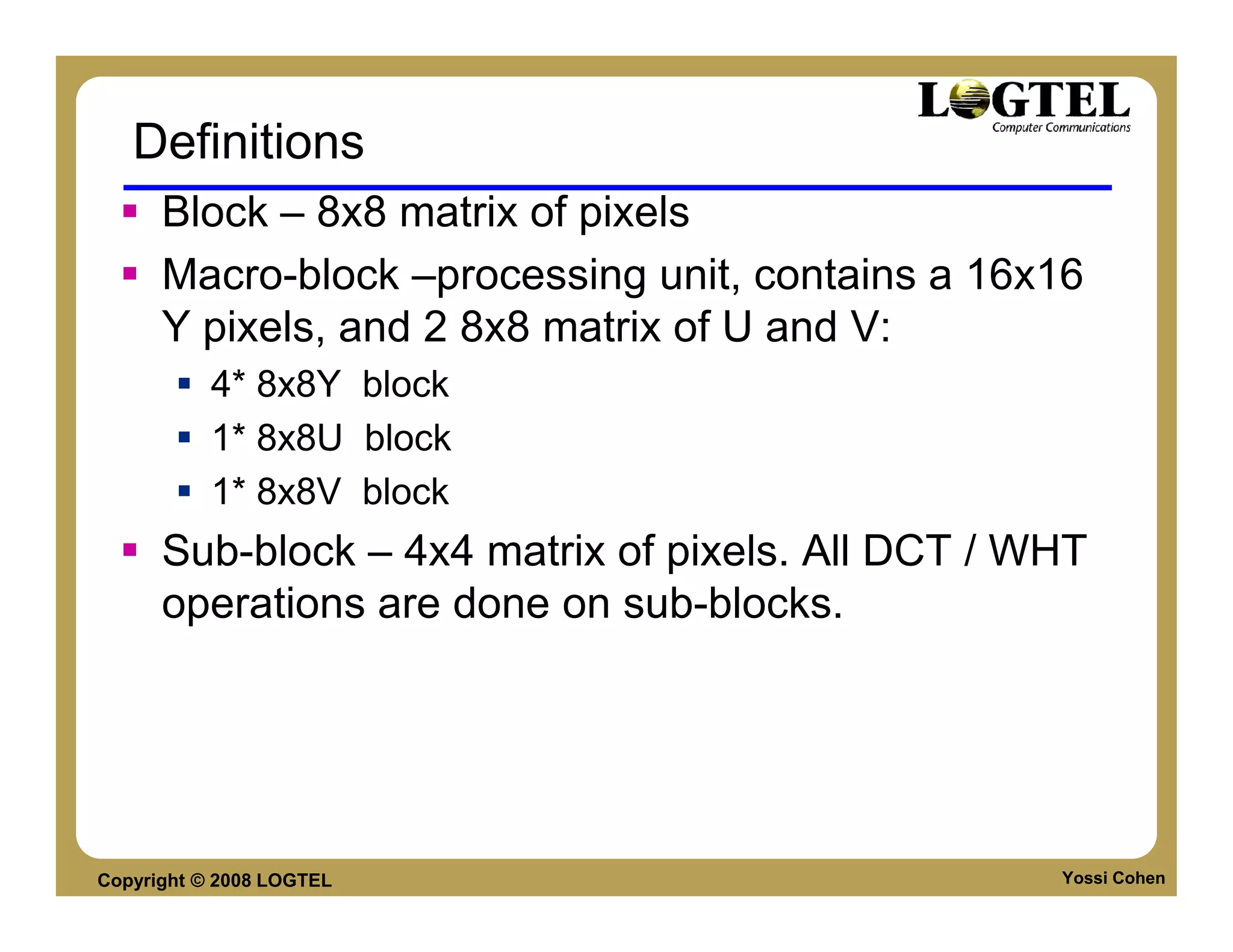 Definitions
      Block – 8x8 matrix of pixels
      Macro-block –processing unit, contains a 16x16
      Y pixels, and 2 8x8 matrix of U and V:
           4* 8x8Y block
           1* 8x8U block
           1* 8x8V block
      Sub-block – 4x4 matrix of pixels. All DCT / WHT
      operations are done on sub-blocks.




Copyright © 2008 LOGTEL                            Yossi Cohen
 