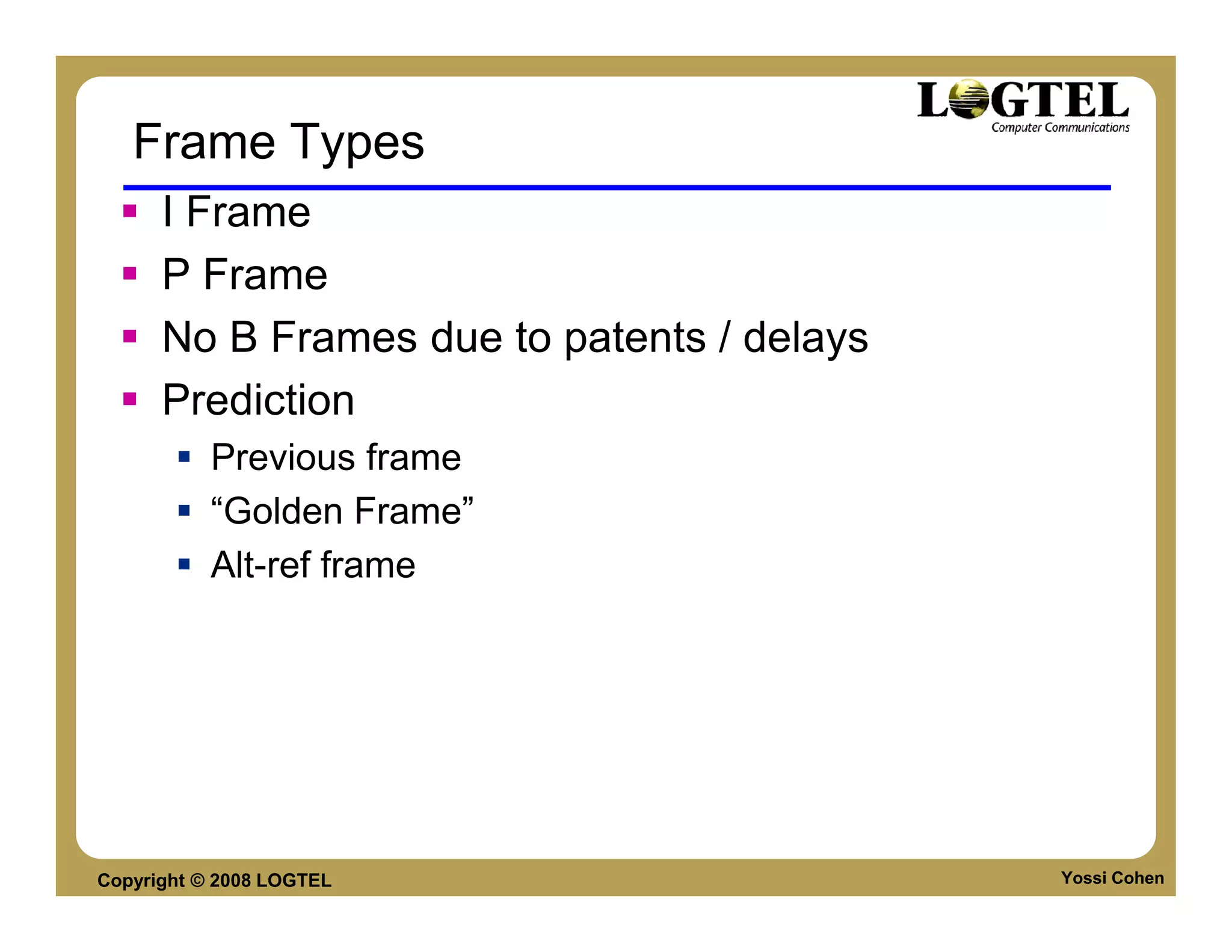 Frame Types
      I Frame
      P Frame
      No B Frames due to patents / delays
      Prediction
           Previous frame
           “Golden Frame”
           Alt-ref frame




Copyright © 2008 LOGTEL                     Yossi Cohen
 