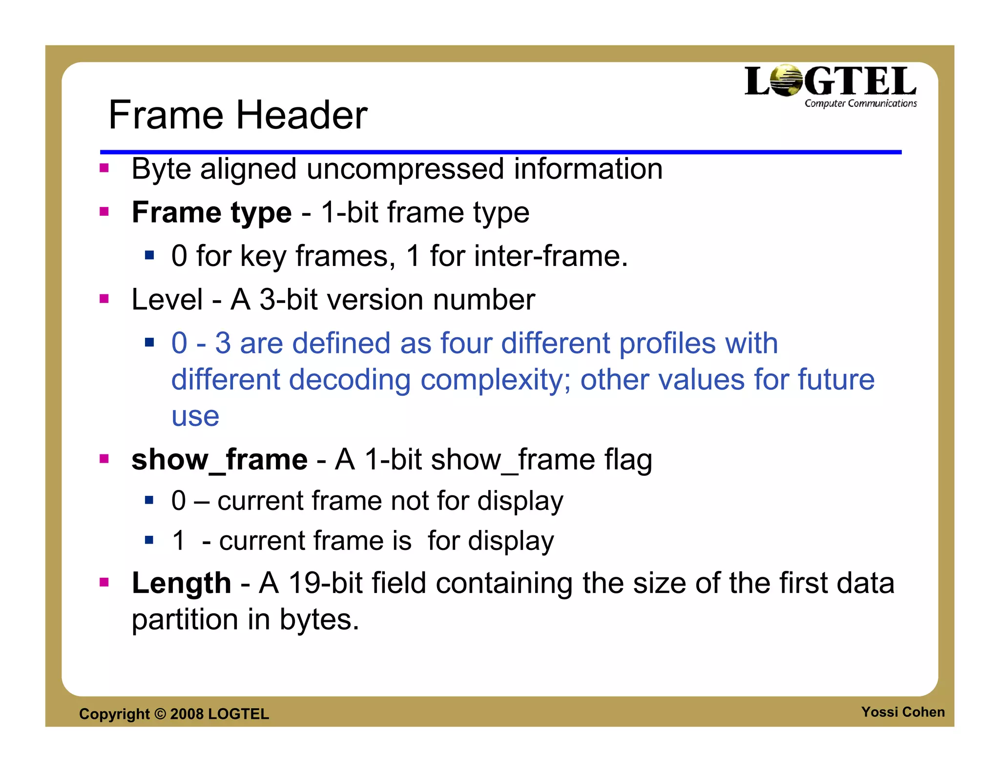 Frame Header
      Byte aligned uncompressed information
      Frame type - 1-bit frame type
         0 for key frames, 1 for inter-frame.
      Level - A 3-bit version number
         0 - 3 are defined as four different profiles with
         different decoding complexity; other values for future
         use
      show_frame - A 1-bit show_frame flag
           0 – current frame not for display
           1 - current frame is for display
      Length - A 19-bit field containing the size of the first data
      partition in bytes.

Copyright © 2008 LOGTEL                                         Yossi Cohen
 