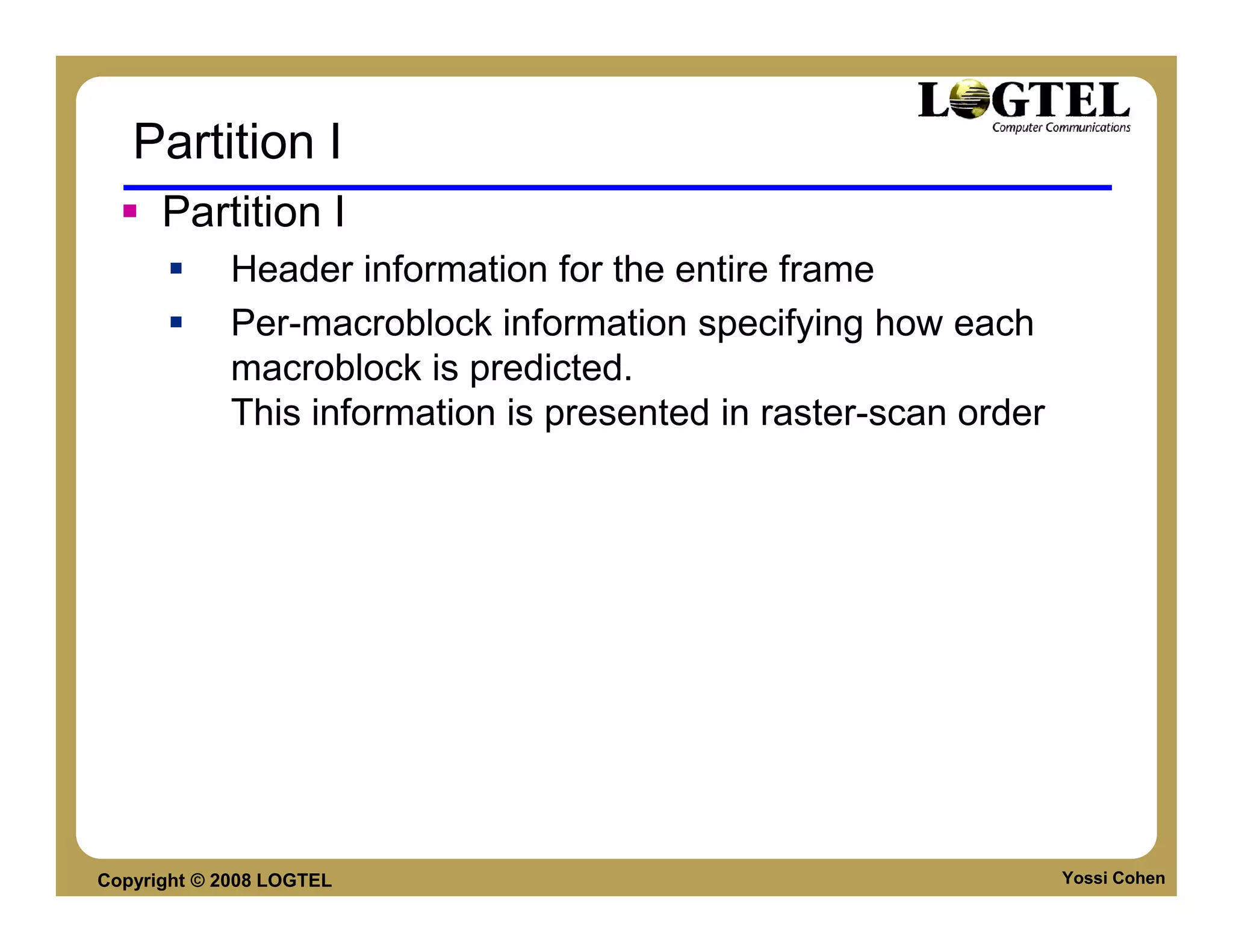 Partition I
      Partition I
             Header information for the entire frame
             Per-macroblock information specifying how each
             macroblock is predicted.
             This information is presented in raster-scan order




Copyright © 2008 LOGTEL                                           Yossi Cohen
 