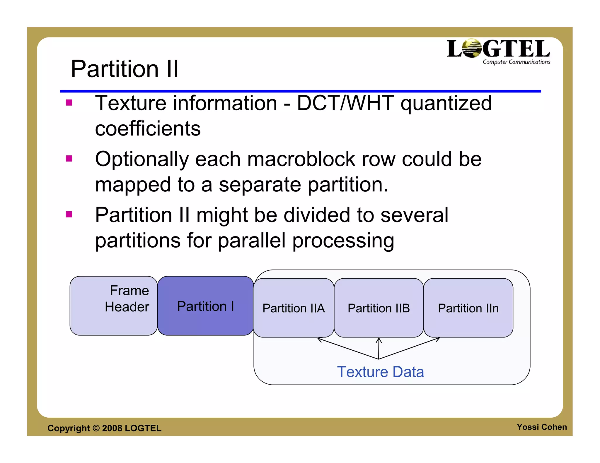 Partition II
         Texture information - DCT/WHT quantized
         coefficients
         Optionally each macroblock row could be
         mapped to a separate partition.
         Partition II might be divided to several
         partitions for parallel processing

            Frame
           Header         Partition I   Partition IIA    Partition IIB   Partition IIn




                                                        Texture Data


Copyright © 2008 LOGTEL                                                                  Yossi Cohen
 