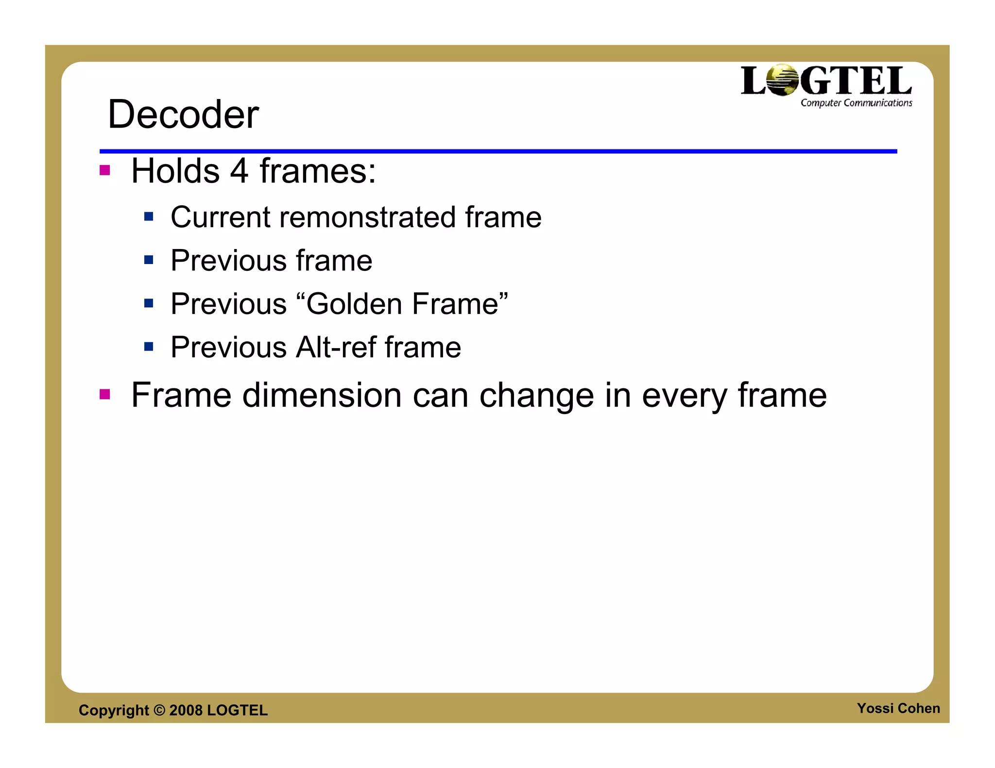 Decoder
      Holds 4 frames:
           Current remonstrated frame
           Previous frame
           Previous “Golden Frame”
           Previous Alt-ref frame
      Frame dimension can change in every frame




Copyright © 2008 LOGTEL                           Yossi Cohen
 