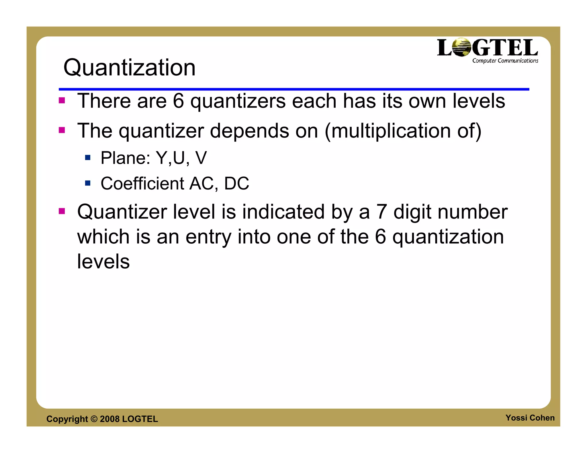 Quantization
      There are 6 quantizers each has its own levels
      The quantizer depends on (multiplication of)
           Plane: Y,U, V
           Coefficient AC, DC
      Quantizer level is indicated by a 7 digit number
      which is an entry into one of the 6 quantization
      levels




Copyright © 2008 LOGTEL                              Yossi Cohen
 