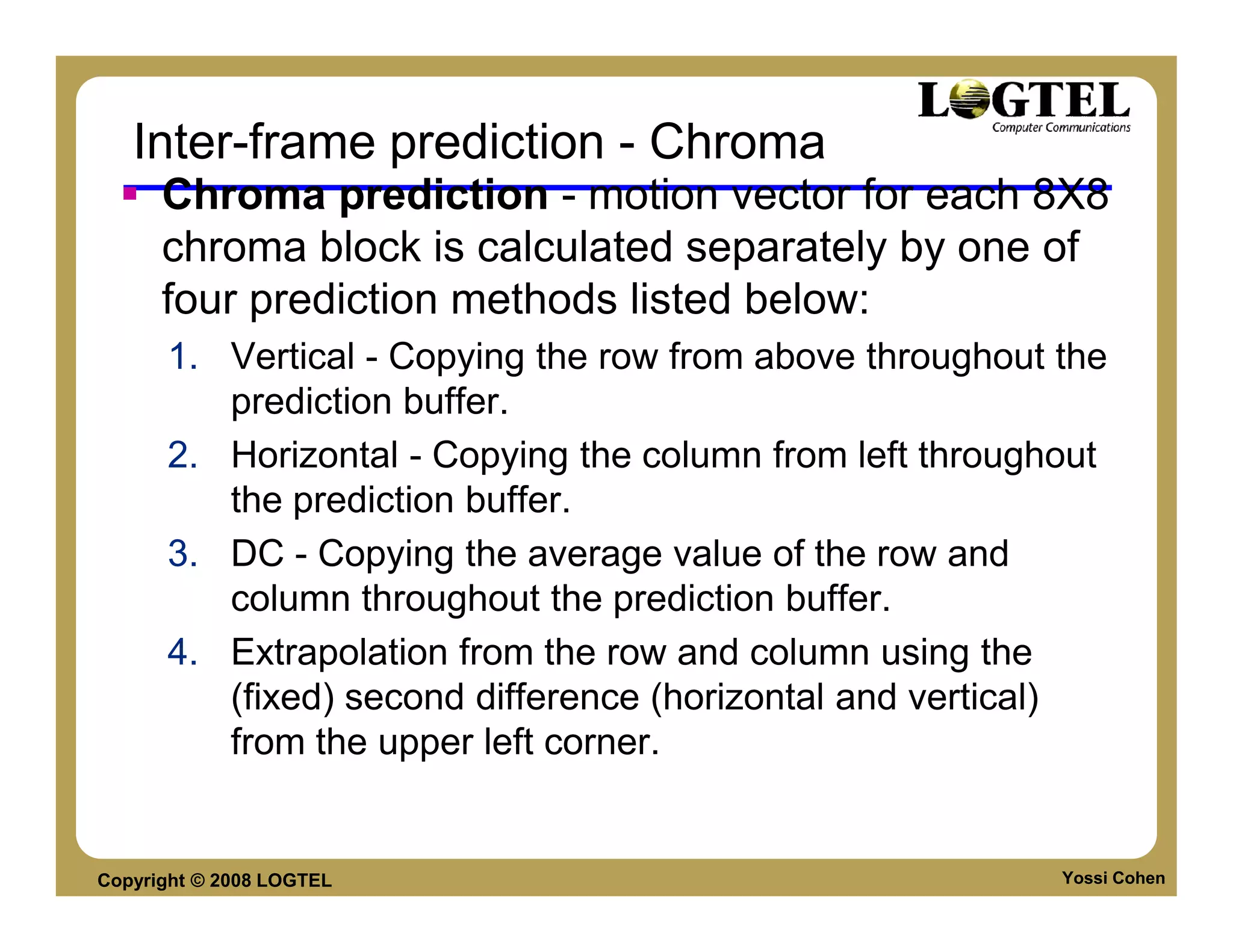 Inter-frame prediction - Chroma
      Chroma prediction - motion vector for each 8X8
      chroma block is calculated separately by one of
      four prediction methods listed below:
      1. Vertical - Copying the row from above throughout the
         prediction buffer.
      2. Horizontal - Copying the column from left throughout
         the prediction buffer.
      3. DC - Copying the average value of the row and
         column throughout the prediction buffer.
      4. Extrapolation from the row and column using the
         (fixed) second difference (horizontal and vertical)
         from the upper left corner.


Copyright © 2008 LOGTEL                                   Yossi Cohen
 