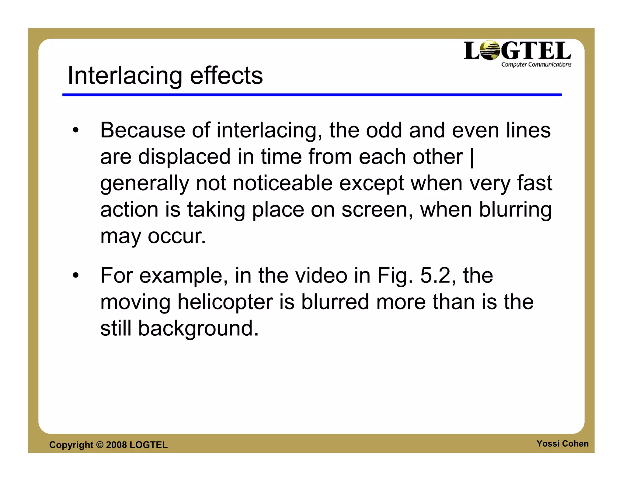 Interlacing effects

    • Because of interlacing, the odd and even lines
      are displaced in time from each other |
      generally not noticeable except when very fast
      action is taking place on screen, when blurring
      may occur.
    • For example, in the video in Fig. 5.2, the
      moving helicopter is blurred more than is the
      still background.




Copyright © 2008 LOGTEL                               Yossi Cohen
 