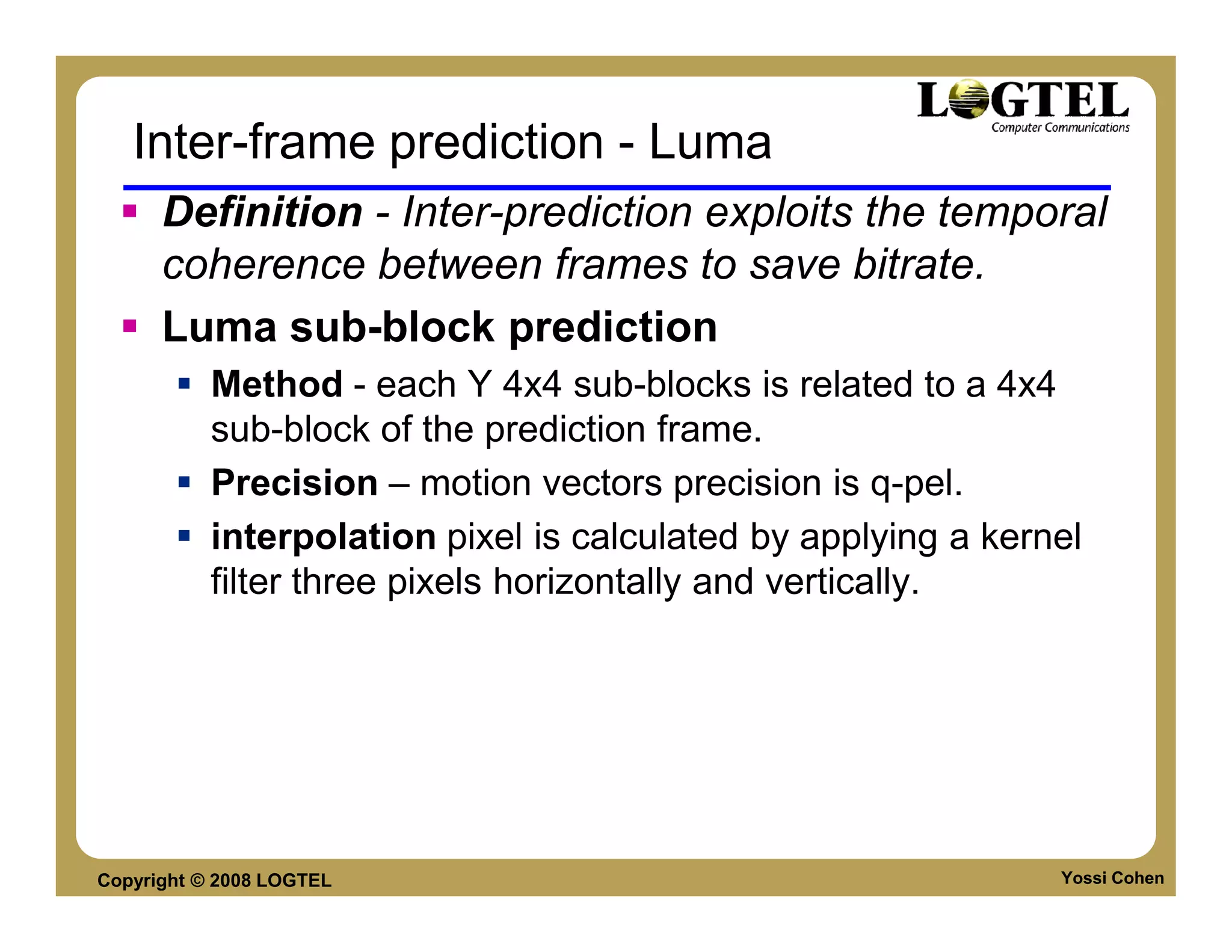 Inter-frame prediction - Luma
      Definition - Inter-prediction exploits the temporal
      coherence between frames to save bitrate.
      Luma sub-block prediction
           Method - each Y 4x4 sub-blocks is related to a 4x4
           sub-block of the prediction frame.
           Precision – motion vectors precision is q-pel.
           interpolation pixel is calculated by applying a kernel
           filter three pixels horizontally and vertically.




Copyright © 2008 LOGTEL                                        Yossi Cohen
 