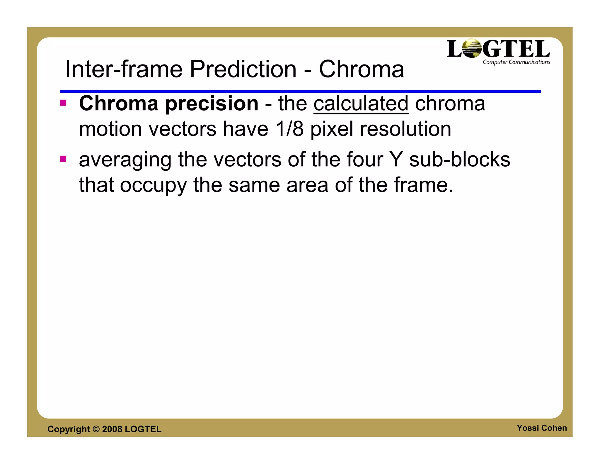 Inter-frame Prediction - Chroma
      Chroma precision - the calculated chroma
      motion vectors have 1/8 pixel resolution
      averaging the vectors of the four Y sub-blocks
      that occupy the same area of the frame.




Copyright © 2008 LOGTEL                                Yossi Cohen
 