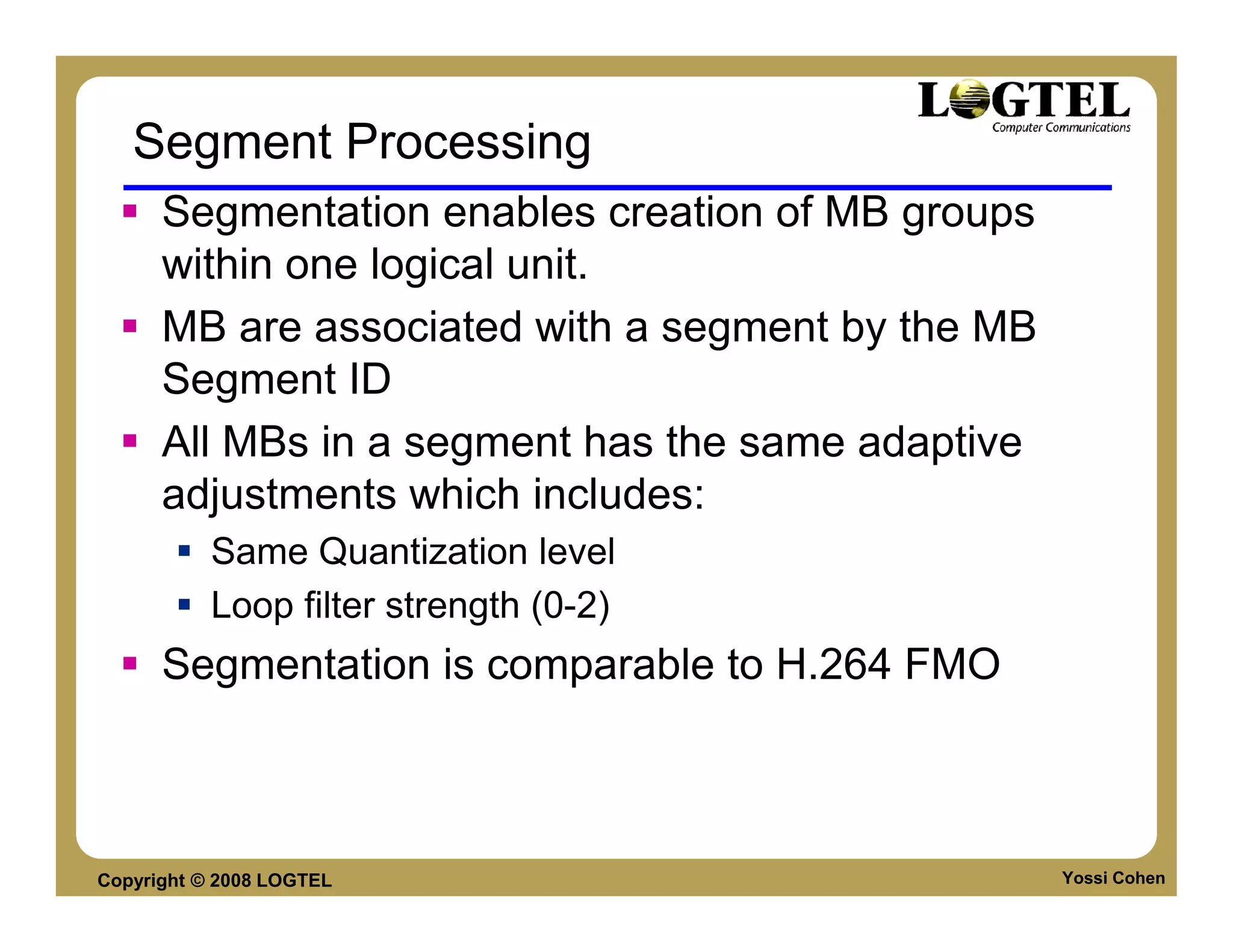 Segment Processing
      Segmentation enables creation of MB groups
      within one logical unit.
      MB are associated with a segment by the MB
      Segment ID
      All MBs in a segment has the same adaptive
      adjustments which includes:
           Same Quantization level
           Loop filter strength (0-2)
      Segmentation is comparable to H.264 FMO



Copyright © 2008 LOGTEL                            Yossi Cohen
 