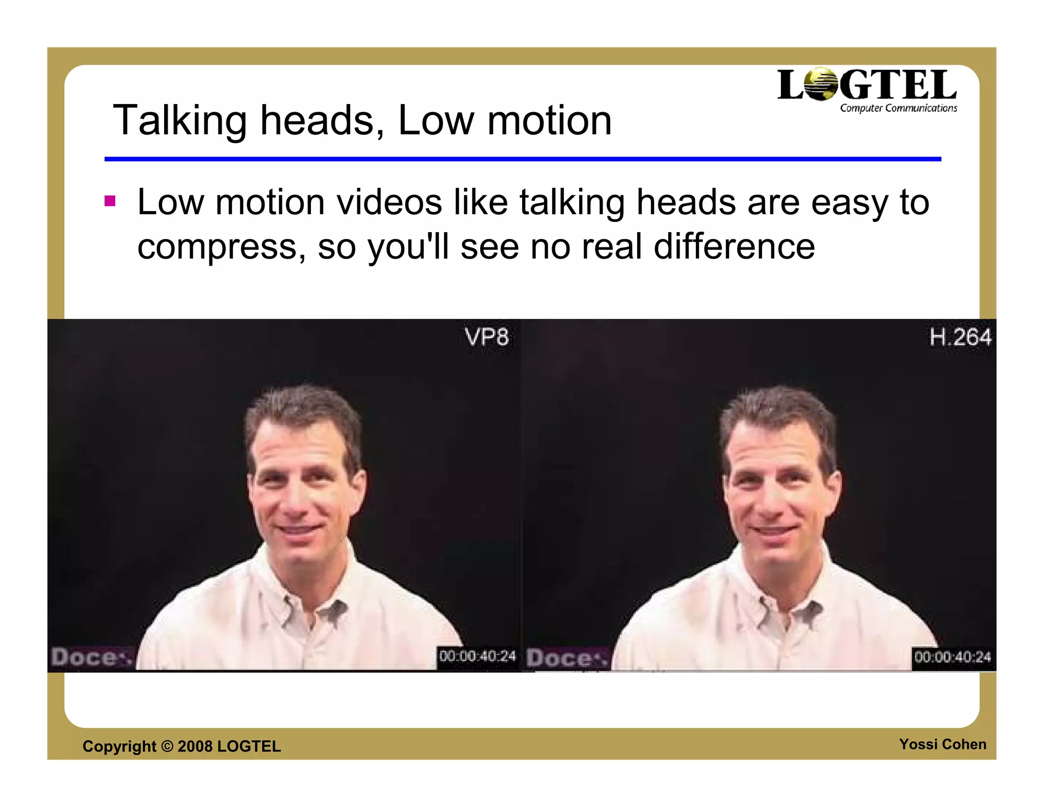 Talking heads, Low motion
      Low motion videos like talking heads are easy to
      compress, so you'll see no real difference




Copyright © 2008 LOGTEL                             Yossi Cohen
 