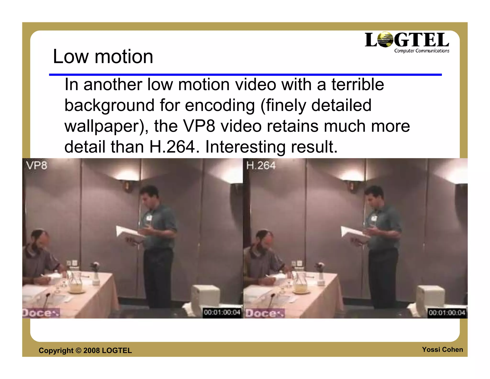 Low motion
      In another low motion video with a terrible
      background for encoding (finely detailed
      wallpaper), the VP8 video retains much more
      detail than H.264. Interesting result.




Copyright © 2008 LOGTEL                             Yossi Cohen
 