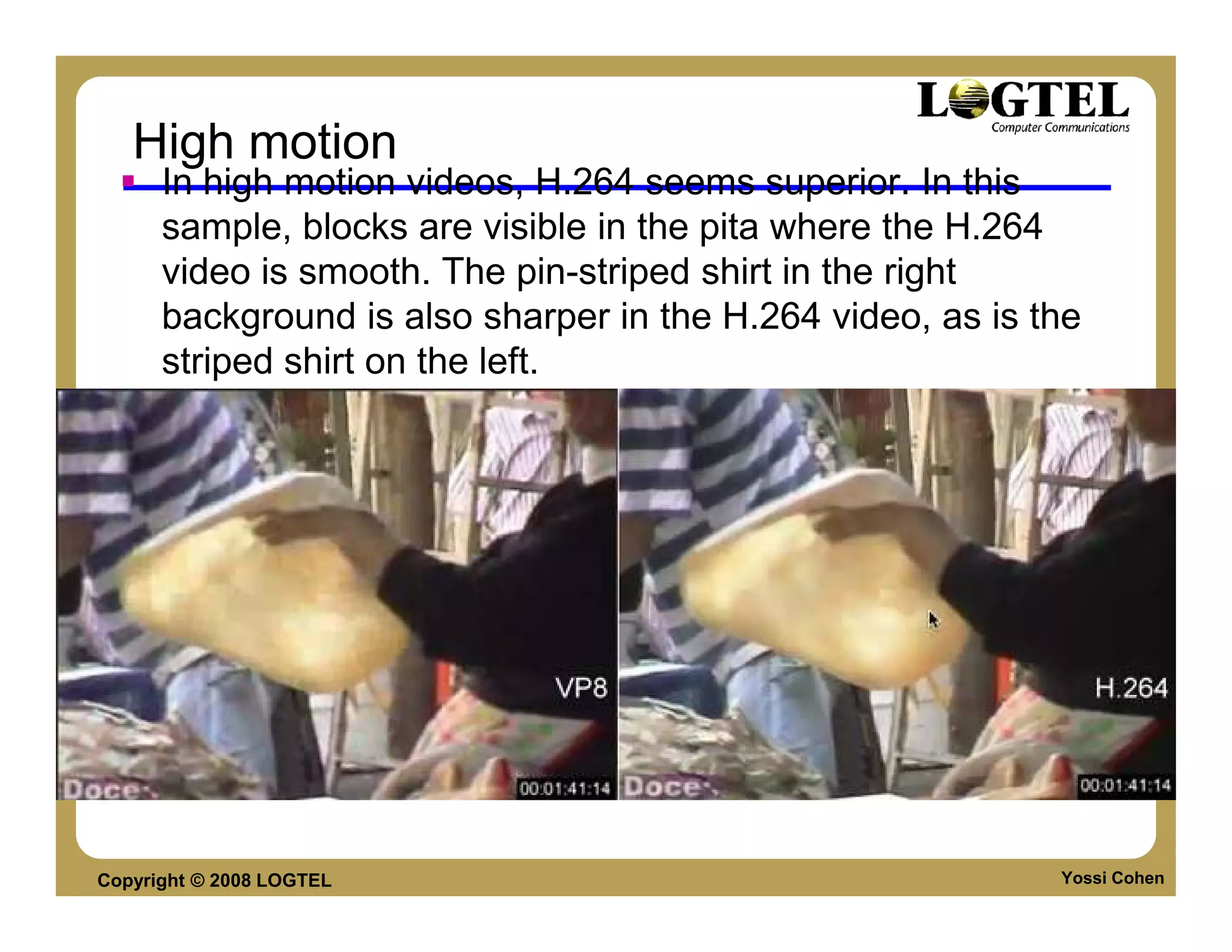 High motion
      In high motion videos, H.264 seems superior. In this
      sample, blocks are visible in the pita where the H.264
      video is smooth. The pin-striped shirt in the right
      background is also sharper in the H.264 video, as is the
      striped shirt on the left.




Copyright © 2008 LOGTEL                                     Yossi Cohen
 