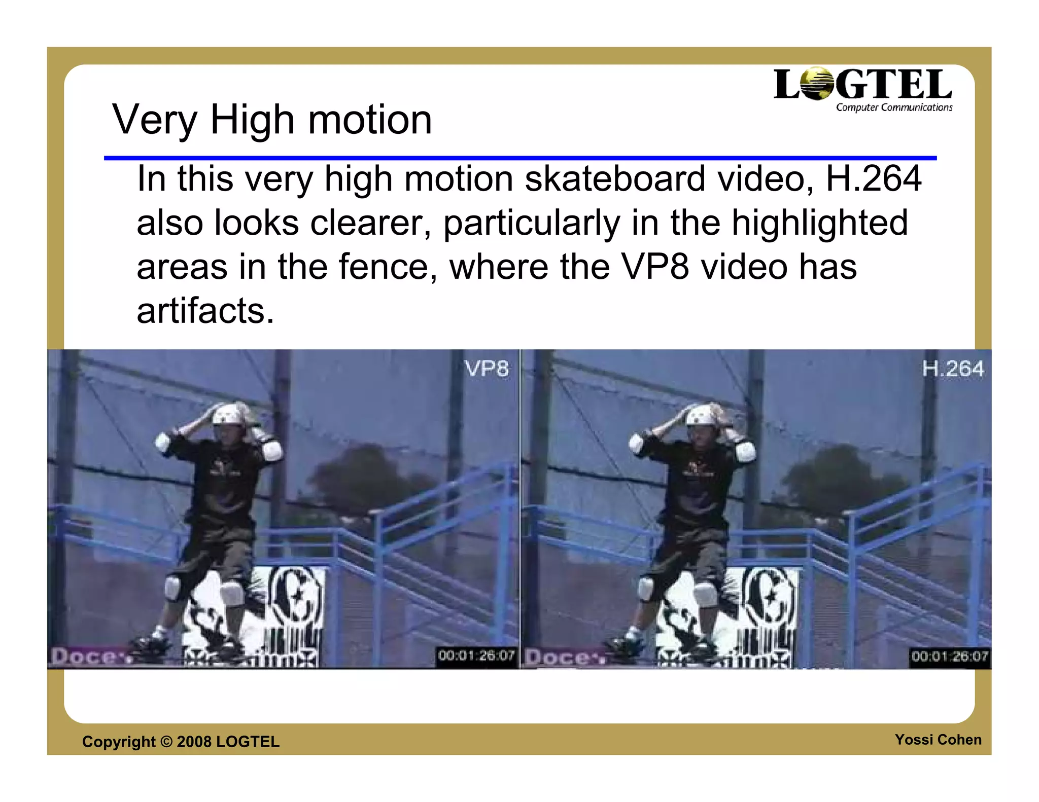 Very High motion
      In this very high motion skateboard video, H.264
      also looks clearer, particularly in the highlighted
      areas in the fence, where the VP8 video has
      artifacts.




Copyright © 2008 LOGTEL                                Yossi Cohen
 