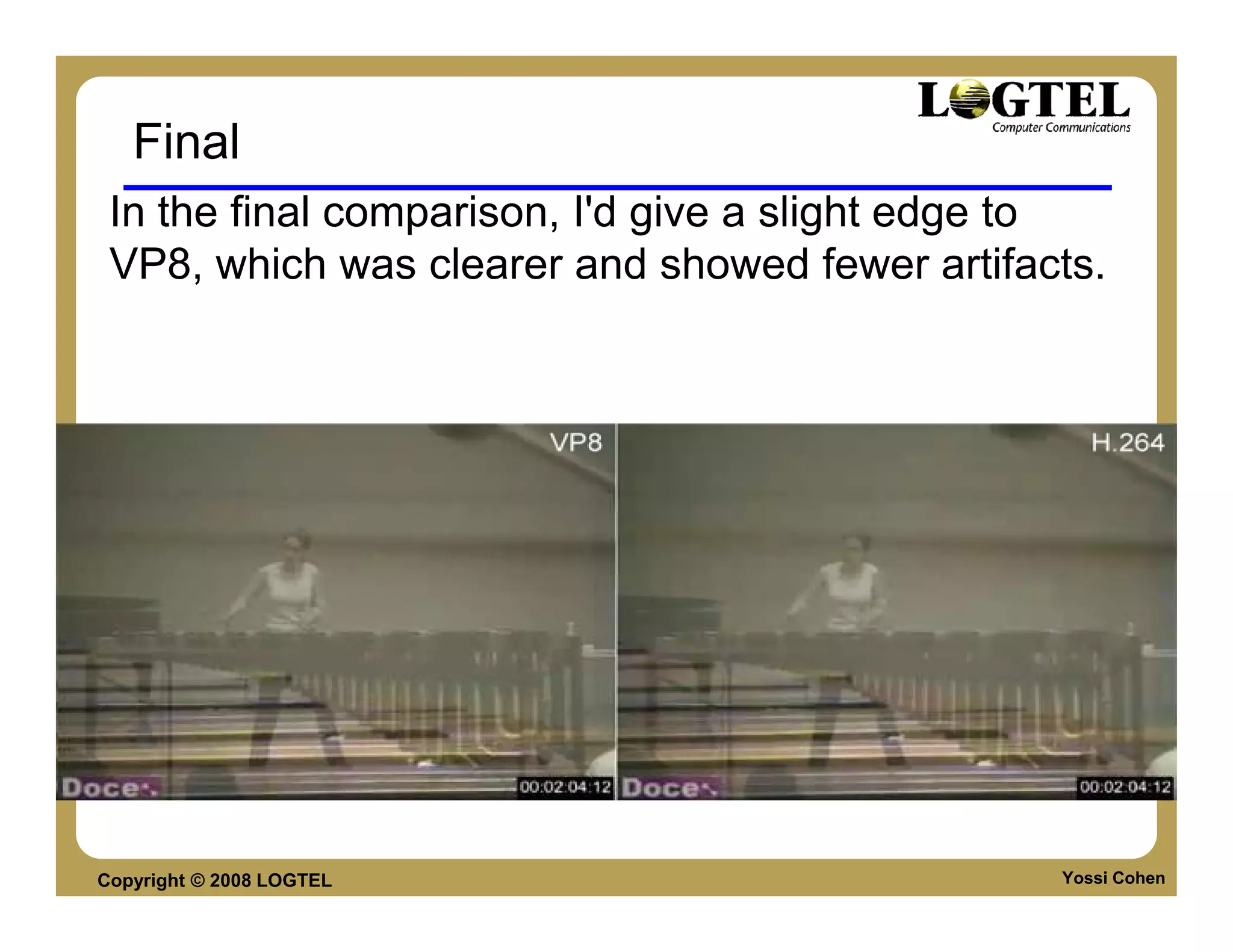 Final
 In the final comparison, I'd give a slight edge to
 VP8, which was clearer and showed fewer artifacts.




Copyright © 2008 LOGTEL                         Yossi Cohen
 