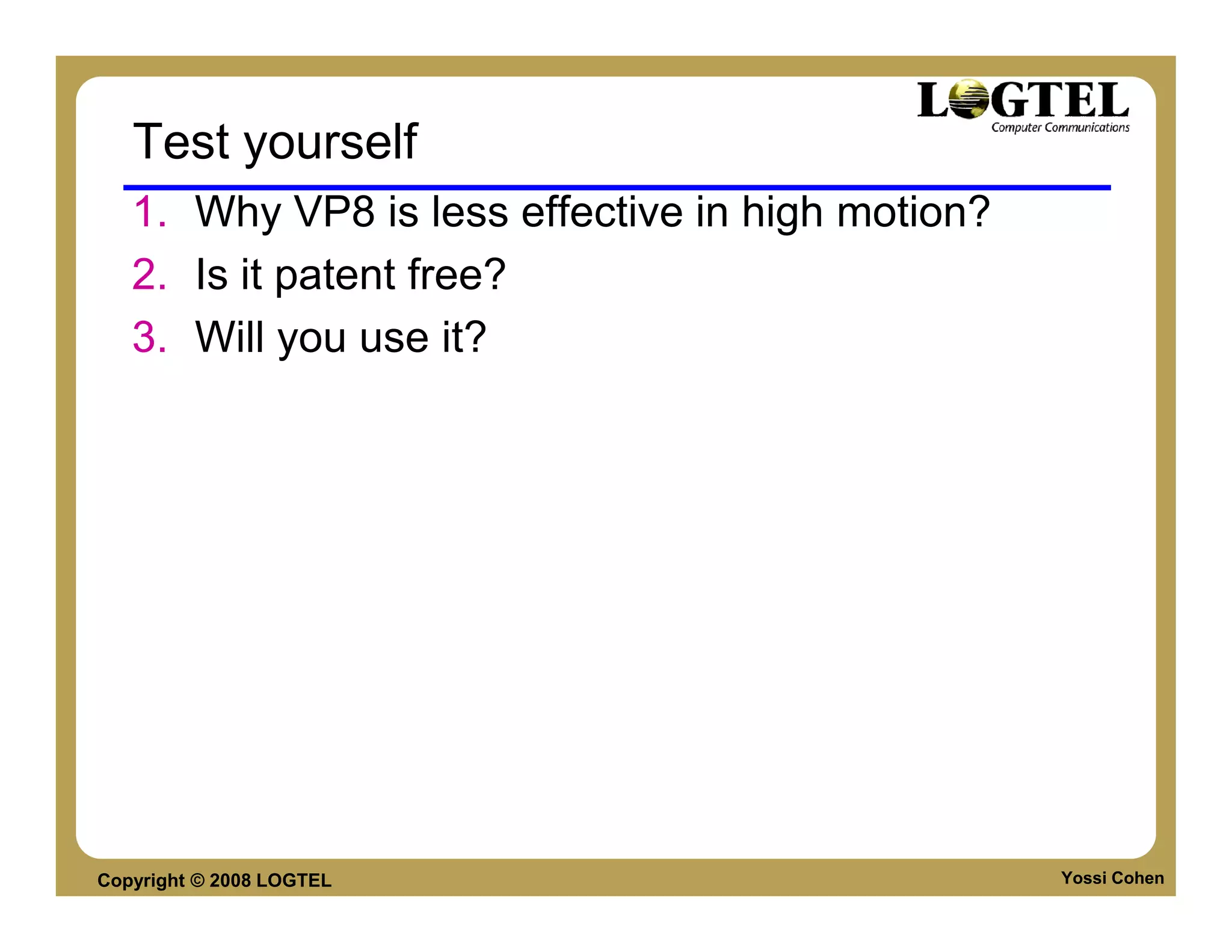 Test yourself
   1. Why VP8 is less effective in high motion?
   2. Is it patent free?
   3. Will you use it?




Copyright © 2008 LOGTEL                           Yossi Cohen
 
