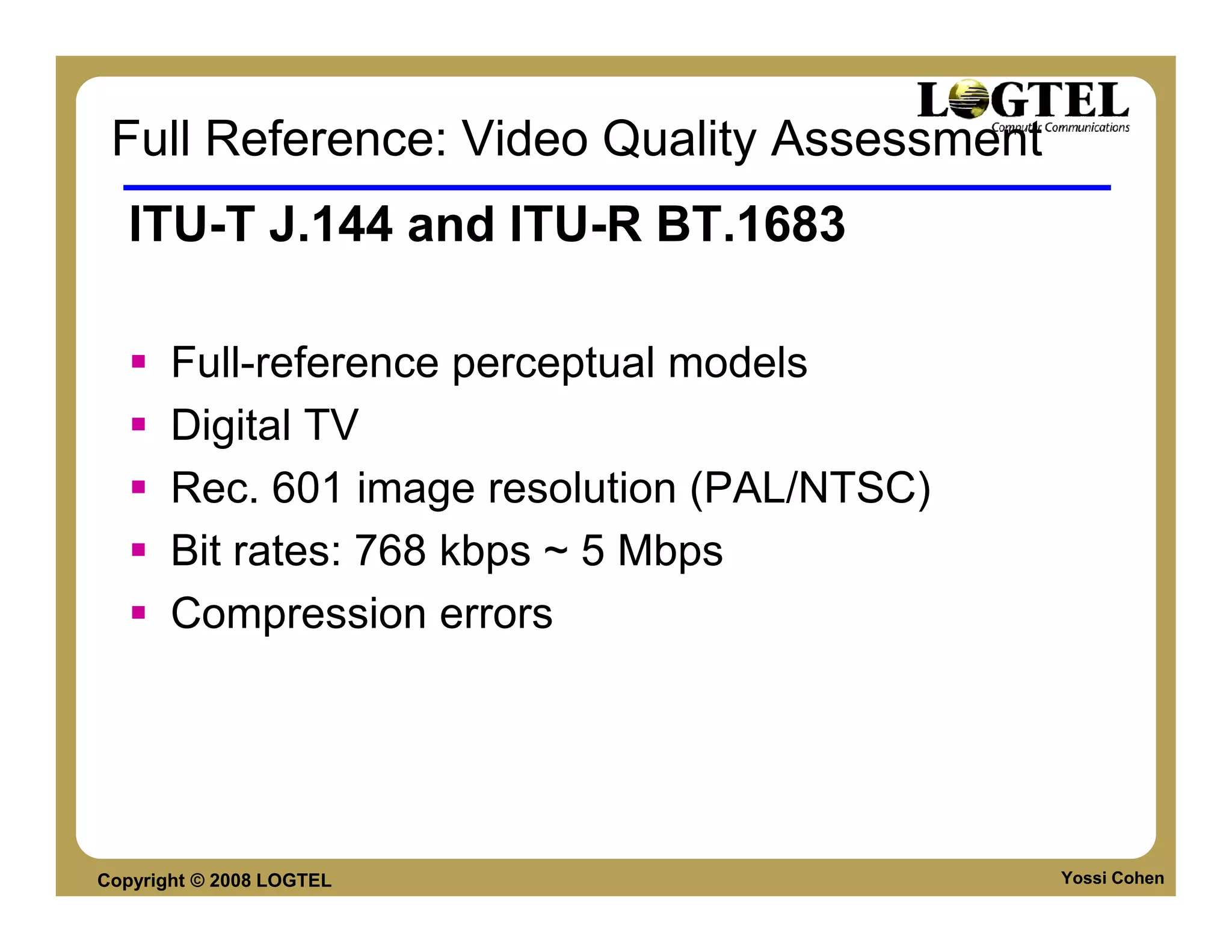 Full Reference: Video Quality Assessment
   ITU-T J.144 and ITU-R BT.1683

       Full-reference perceptual models
       Digital TV
       Rec. 601 image resolution (PAL/NTSC)
       Bit rates: 768 kbps ~ 5 Mbps
       Compression errors




Copyright © 2008 LOGTEL                       Yossi Cohen
 