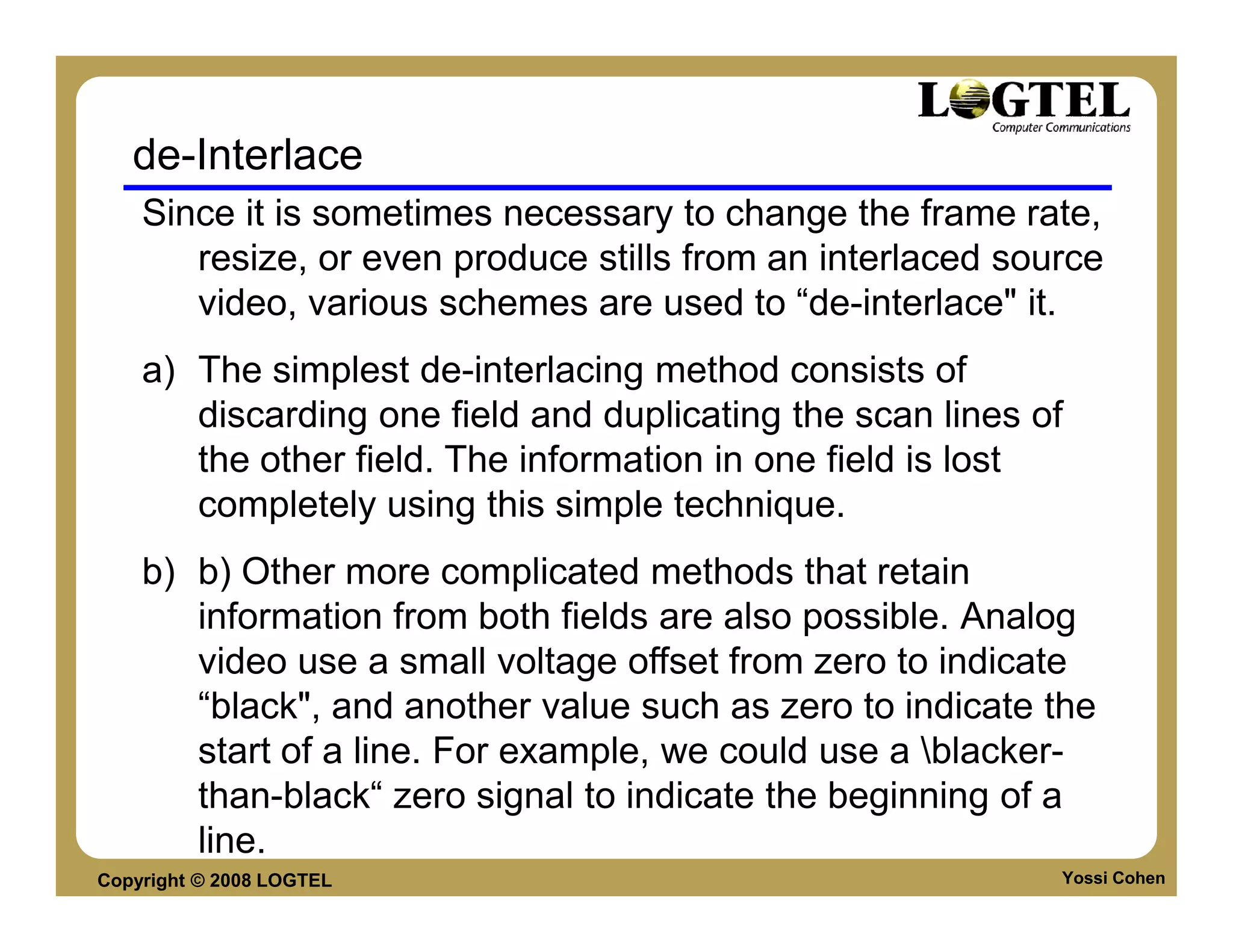 de-Interlace
    Since it is sometimes necessary to change the frame rate,
       resize, or even produce stills from an interlaced source
       video, various schemes are used to “de-interlace" it.
    a) The simplest de-interlacing method consists of
       discarding one field and duplicating the scan lines of
       the other field. The information in one field is lost
       completely using this simple technique.
    b) b) Other more complicated methods that retain
       information from both fields are also possible. Analog
       video use a small voltage offset from zero to indicate
       “black", and another value such as zero to indicate the
       start of a line. For example, we could use a blacker-
       than-black“ zero signal to indicate the beginning of a
       line.
Copyright © 2008 LOGTEL                                     Yossi Cohen
 