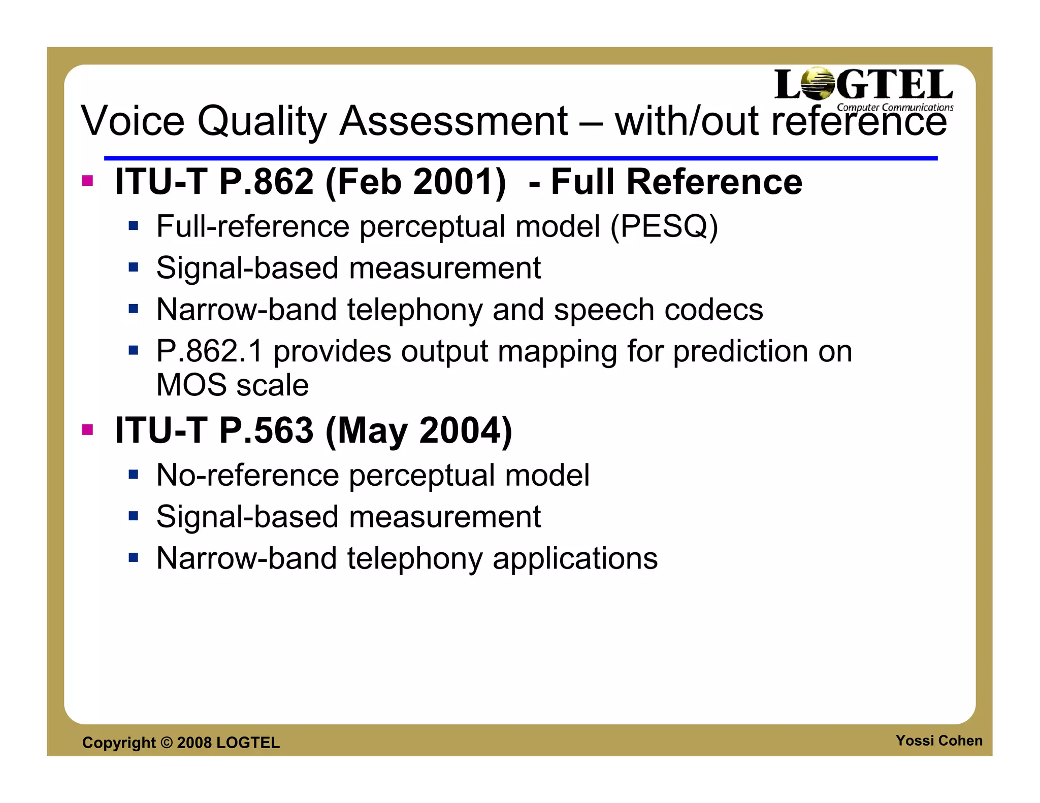 Voice Quality Assessment – with/out reference
   ITU-T P.862 (Feb 2001) - Full Reference
        Full-reference perceptual model (PESQ)
        Signal-based measurement
        Narrow-band telephony and speech codecs
        P.862.1 provides output mapping for prediction on
        MOS scale
   ITU-T P.563 (May 2004)
        No-reference perceptual model
        Signal-based measurement
        Narrow-band telephony applications




Copyright © 2008 LOGTEL                                     Yossi Cohen
 