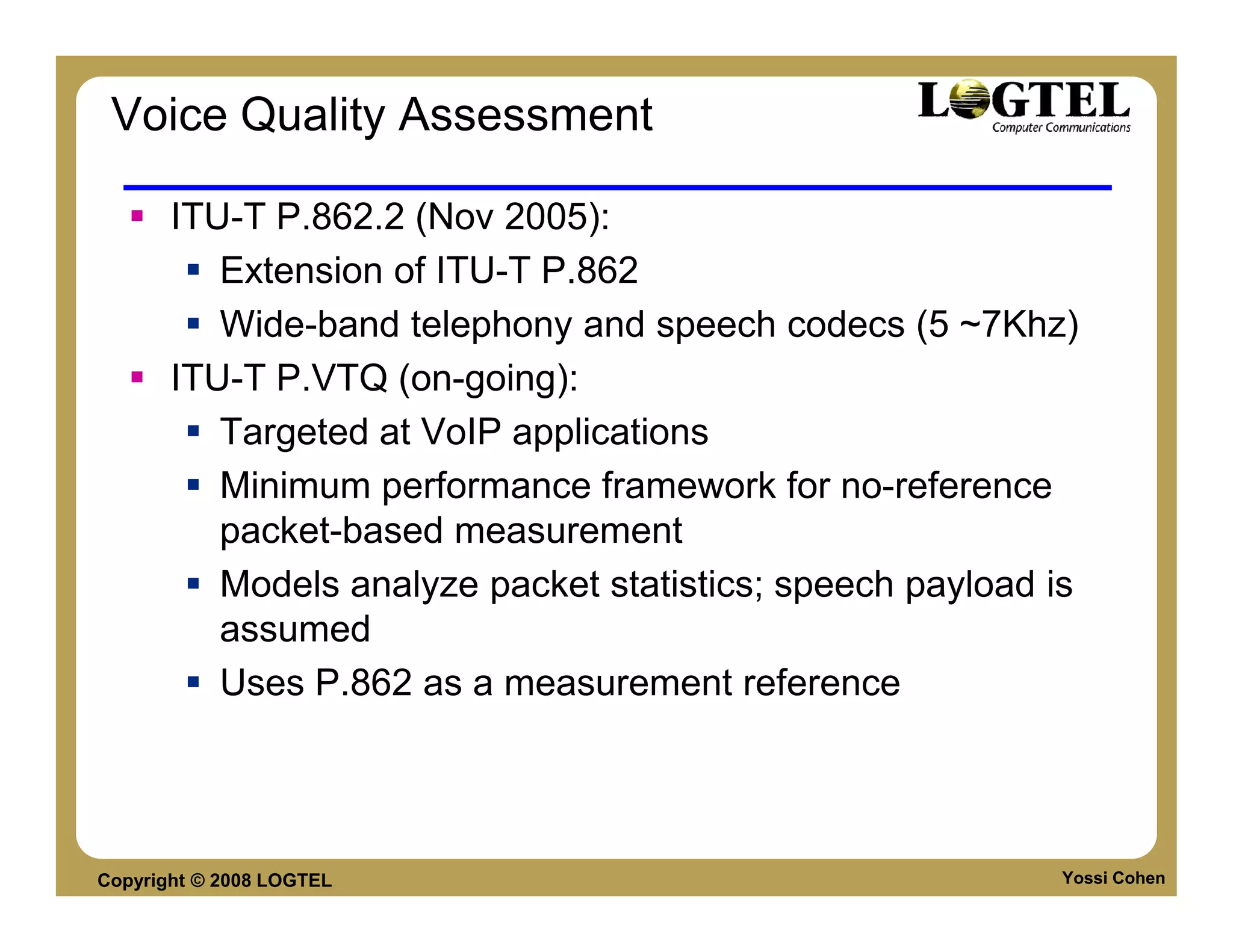 Voice Quality Assessment

       ITU-T P.862.2 (Nov 2005):
          Extension of ITU-T P.862
          Wide-band telephony and speech codecs (5 ~7Khz)
       ITU-T P.VTQ (on-going):
          Targeted at VoIP applications
          Minimum performance framework for no-reference
          packet-based measurement
          Models analyze packet statistics; speech payload is
          assumed
          Uses P.862 as a measurement reference




Copyright © 2008 LOGTEL                                     Yossi Cohen
 