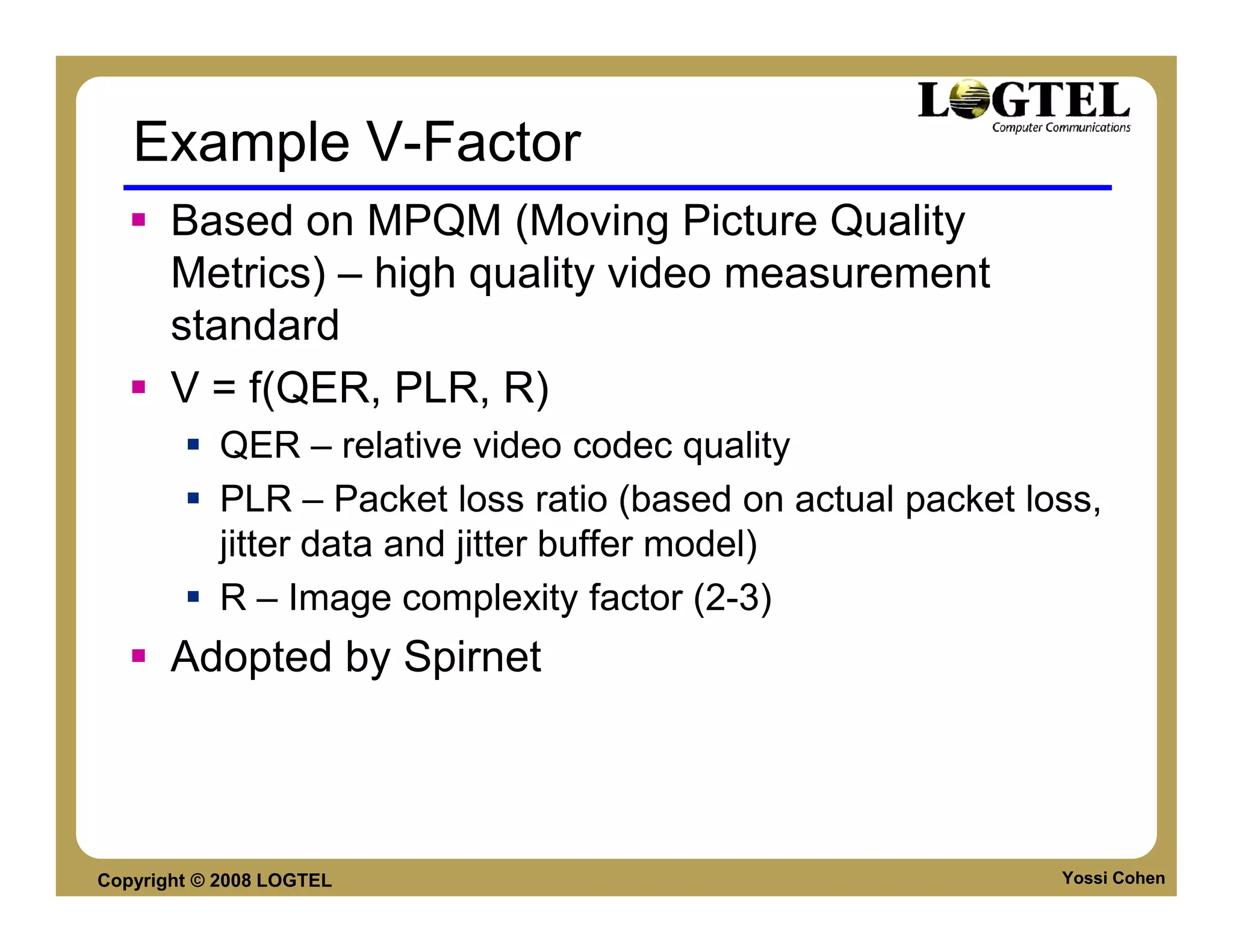 Example V-Factor
       Based on MPQM (Moving Picture Quality
       Metrics) – high quality video measurement
       standard
       V = f(QER, PLR, R)
           QER – relative video codec quality
           PLR – Packet loss ratio (based on actual packet loss,
           jitter data and jitter buffer model)
           R – Image complexity factor (2-3)
       Adopted by Spirnet



Copyright © 2008 LOGTEL                                      Yossi Cohen
 
