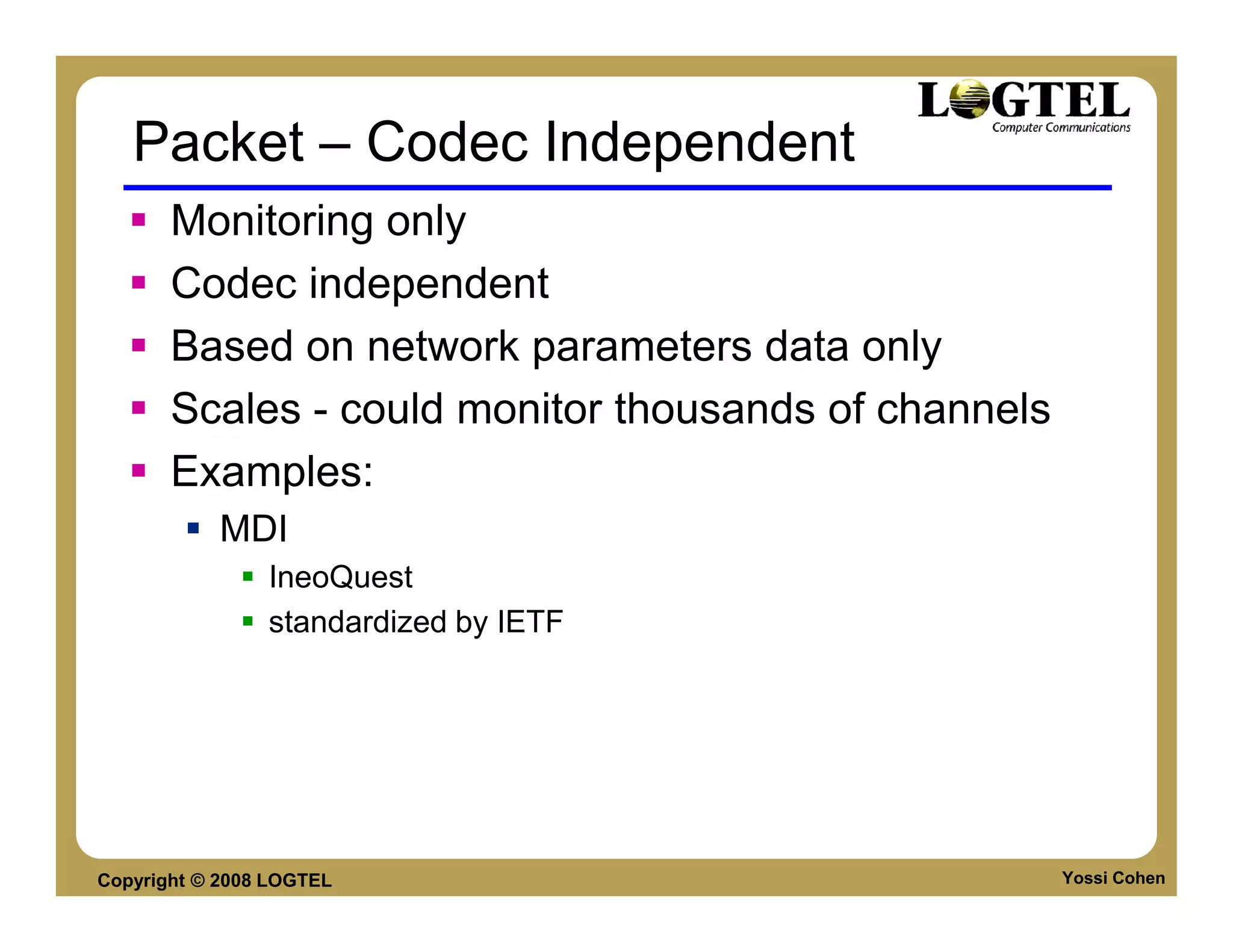 Packet – Codec Independent
       Monitoring only
       Codec independent
       Based on network parameters data only
       Scales - could monitor thousands of channels
       Examples:
           MDI
                IneoQuest
                standardized by IETF




Copyright © 2008 LOGTEL                               Yossi Cohen
 