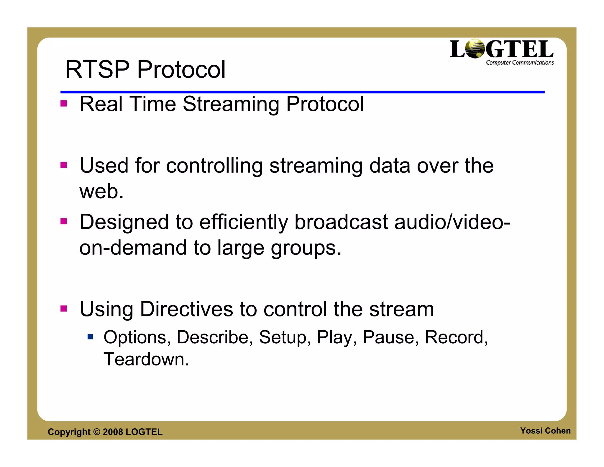 RTSP Protocol
      Real Time Streaming Protocol

      Used for controlling streaming data over the
      web.
      Designed to efficiently broadcast audio/video-
      on-demand to large groups.

      Using Directives to control the stream
           Options, Describe, Setup, Play, Pause, Record,
           Teardown.


Copyright © 2008 LOGTEL                                     Yossi Cohen
 