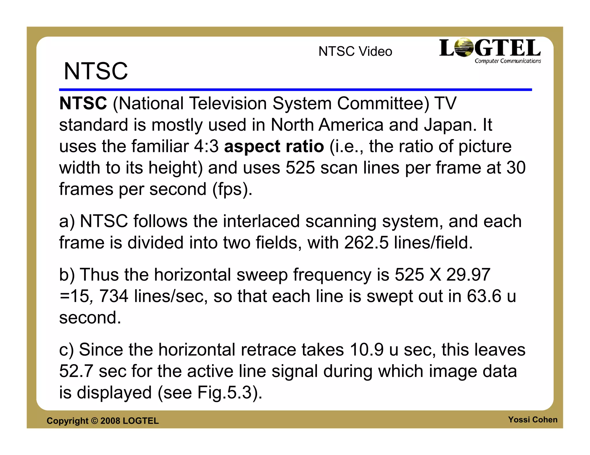 NTSC Video
   NTSC
  NTSC (National Television System Committee) TV
  standard is mostly used in North America and Japan. It
  uses the familiar 4:3 aspect ratio (i.e., the ratio of picture
  width to its height) and uses 525 scan lines per frame at 30
  frames per second (fps).
  a) NTSC follows the interlaced scanning system, and each
  frame is divided into two fields, with 262.5 lines/field.
  b) Thus the horizontal sweep frequency is 525 X 29.97
  =15, 734 lines/sec, so that each line is swept out in 63.6 u
  second.
  c) Since the horizontal retrace takes 10.9 u sec, this leaves
  52.7 sec for the active line signal during which image data
  is displayed (see Fig.5.3).
Copyright © 2008 LOGTEL                                      Yossi Cohen
 