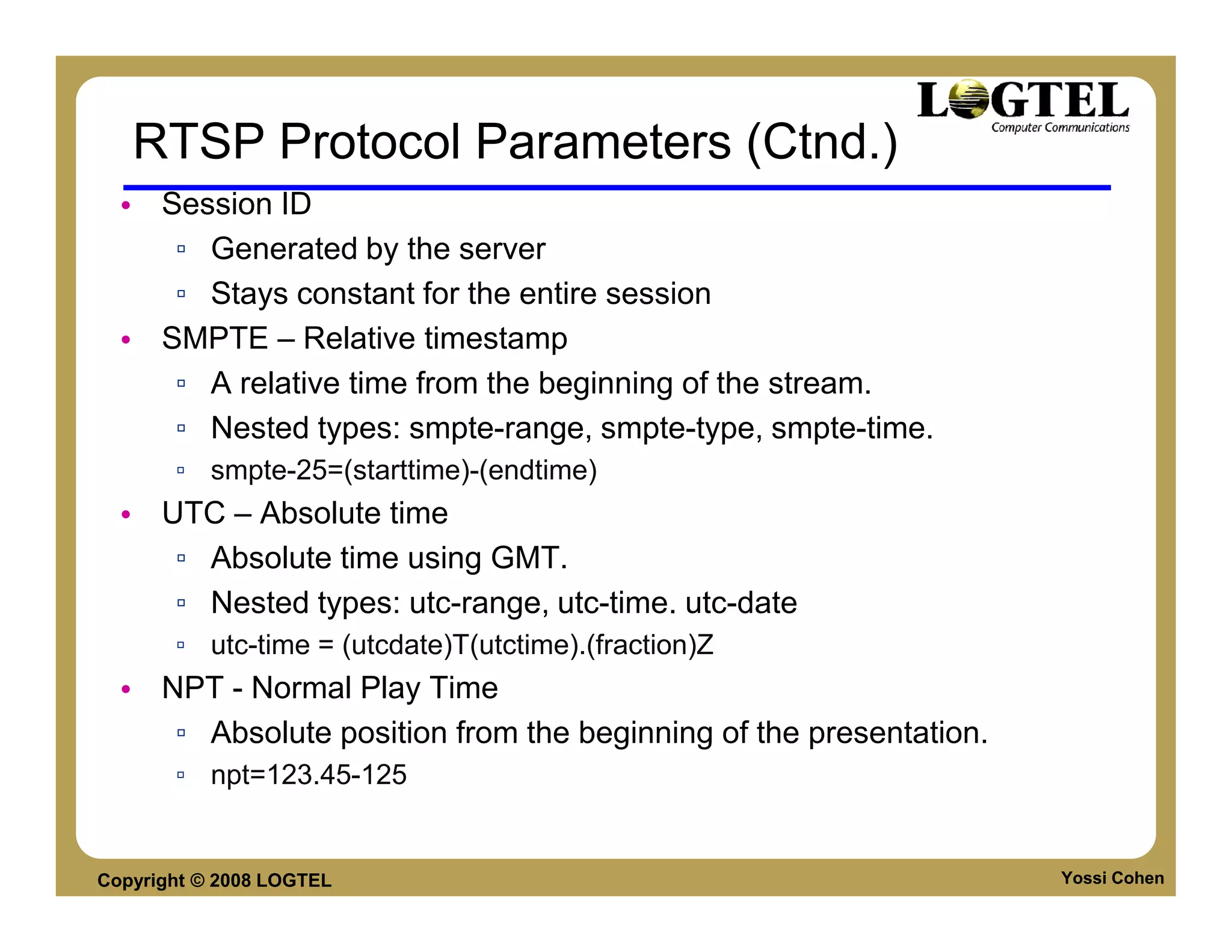 RTSP Protocol Parameters (Ctnd.)
  • Session ID
     ▫ Generated by the server
     ▫ Stays constant for the entire session
  • SMPTE – Relative timestamp
     ▫ A relative time from the beginning of the stream.
     ▫ Nested types: smpte-range, smpte-type, smpte-time.
       ▫ smpte-25=(starttime)-(endtime)
  • UTC – Absolute time
     ▫ Absolute time using GMT.
     ▫ Nested types: utc-range, utc-time. utc-date
       ▫ utc-time = (utcdate)T(utctime).(fraction)Z
  • NPT - Normal Play Time
     ▫ Absolute position from the beginning of the presentation.
       ▫ npt=123.45-125


Copyright © 2008 LOGTEL                                            Yossi Cohen
 