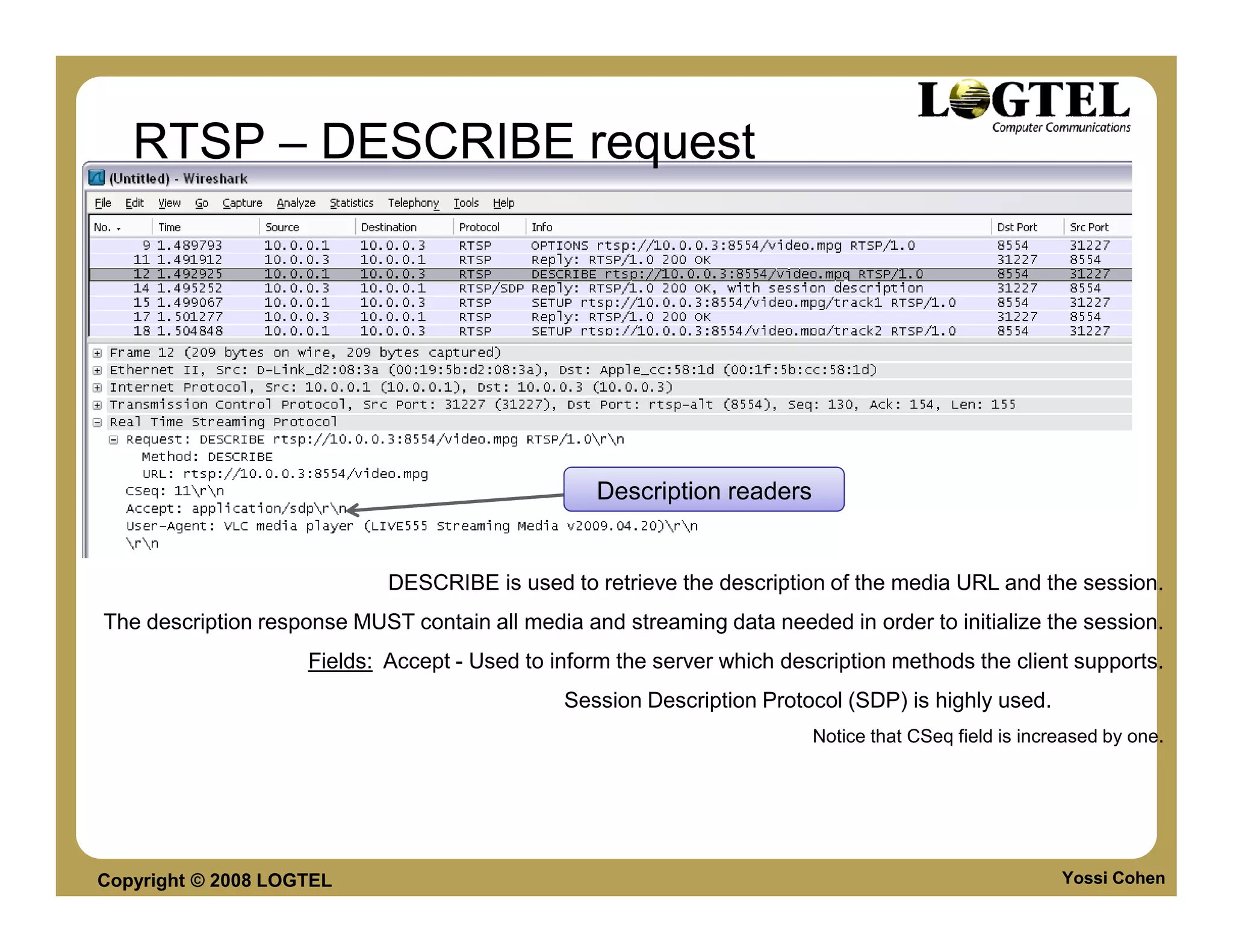 RTSP – DESCRIBE request




                                                   Description readers


                             DESCRIBE is used to retrieve the description of the media URL and the session.
The description response MUST contain all media and streaming data needed in order to initialize the session.
                     Fields: Accept - Used to inform the server which description methods the client supports.
                                               Session Description Protocol (SDP) is highly used.
                                                                         Notice that CSeq field is increased by one.




Copyright © 2008 LOGTEL                                                                                Yossi Cohen
 