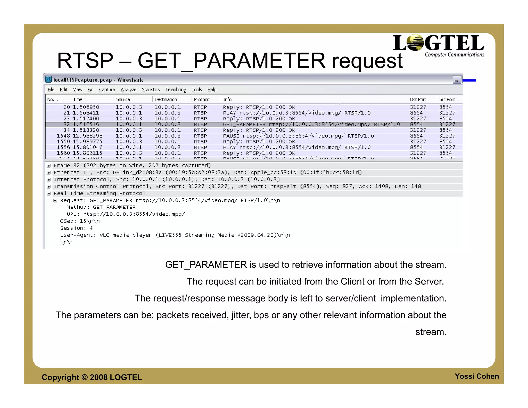 RTSP – GET_PARAMETER request




                             GET_PARAMETER is used to retrieve information about the stream.
                                   The request can be initiated from the Client or from the Server.
                      The request/response message body is left to server/client implementation.
   The parameters can be: packets received, jitter, bps or any other relevant information about the
                                                                                           stream.



Copyright © 2008 LOGTEL                                                                               Yossi Cohen
 