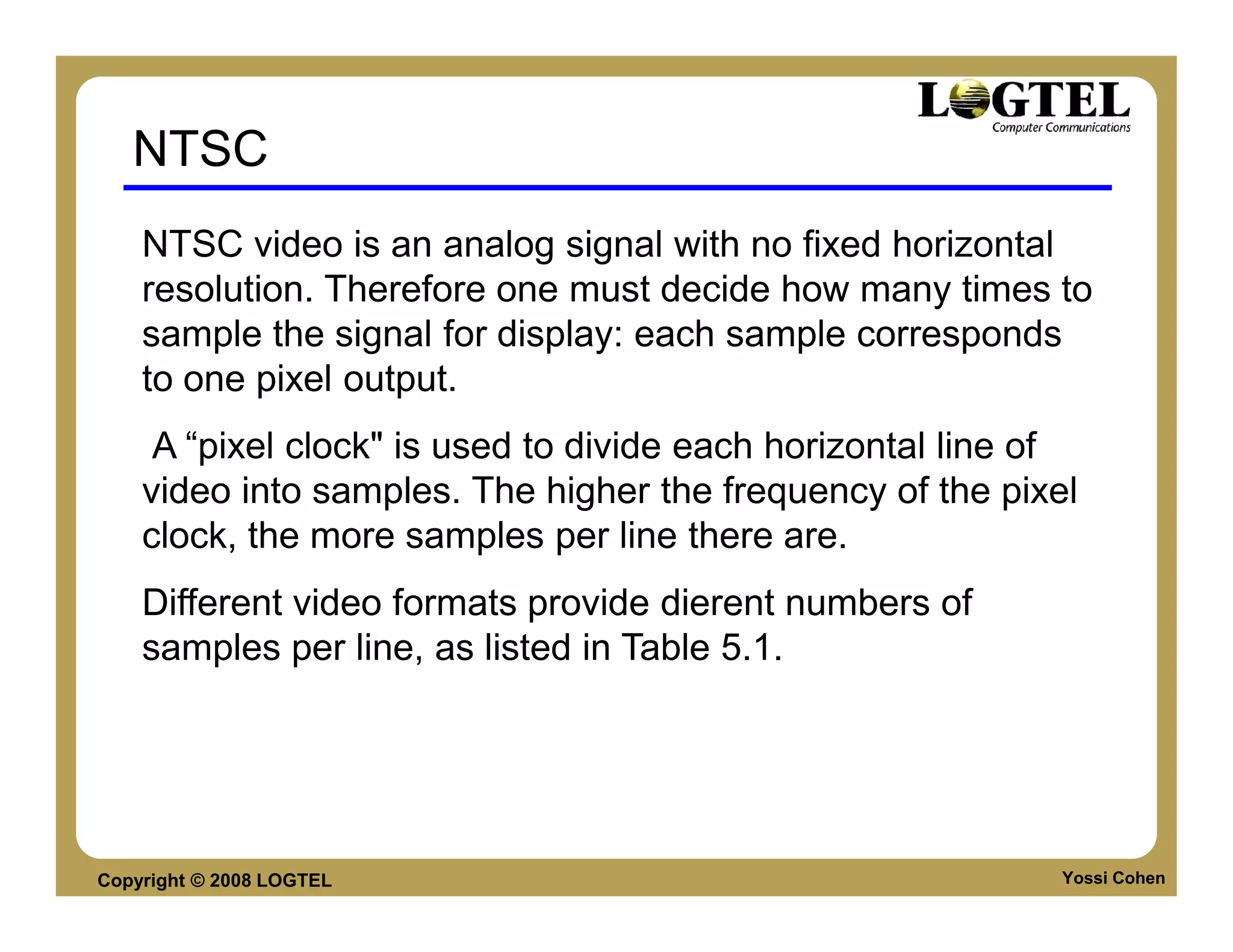 NTSC
    NTSC video is an analog signal with no fixed horizontal
    resolution. Therefore one must decide how many times to
    sample the signal for display: each sample corresponds
    to one pixel output.
     A “pixel clock" is used to divide each horizontal line of
    video into samples. The higher the frequency of the pixel
    clock, the more samples per line there are.
    Different video formats provide dierent numbers of
    samples per line, as listed in Table 5.1.




Copyright © 2008 LOGTEL                                      Yossi Cohen
 