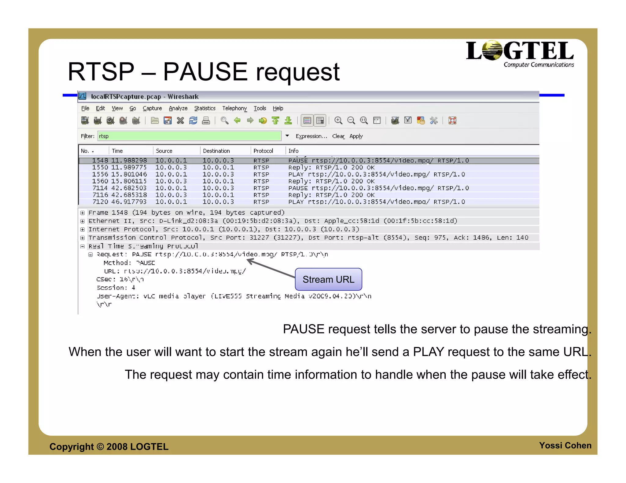 RTSP – PAUSE request




                                             Stream URL




                                          PAUSE request tells the server to pause the streaming.
   When the user will want to start the stream again he’ll send a PLAY request to the same URL.
              The request may contain time information to handle when the pause will take effect.




Copyright © 2008 LOGTEL                                                                Yossi Cohen
 