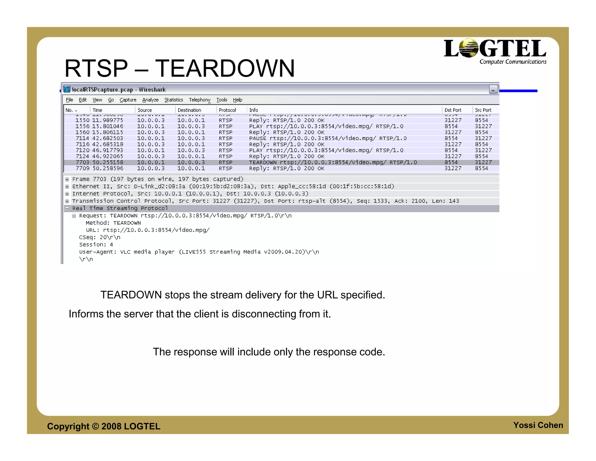 RTSP – TEARDOWN




                                                      Description readers



           TEARDOWN stops the stream delivery for the URL specified.
    Informs the server that the client is disconnecting from it.


                       The response will include only the response code.




Copyright © 2008 LOGTEL                                                     Yossi Cohen
 