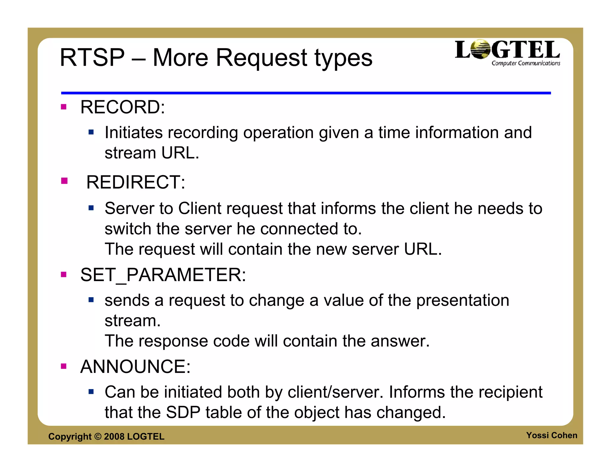 RTSP – More Request types
      RECORD:
           Initiates recording operation given a time information and
           stream URL.
       REDIRECT:
           Server to Client request that informs the client he needs to
           switch the server he connected to.
           The request will contain the new server URL.
      SET_PARAMETER:
           sends a request to change a value of the presentation
           stream.
           The response code will contain the answer.
      ANNOUNCE:
           Can be initiated both by client/server. Informs the recipient
           that the SDP table of the object has changed.
Copyright © 2008 LOGTEL                                              Yossi Cohen
 