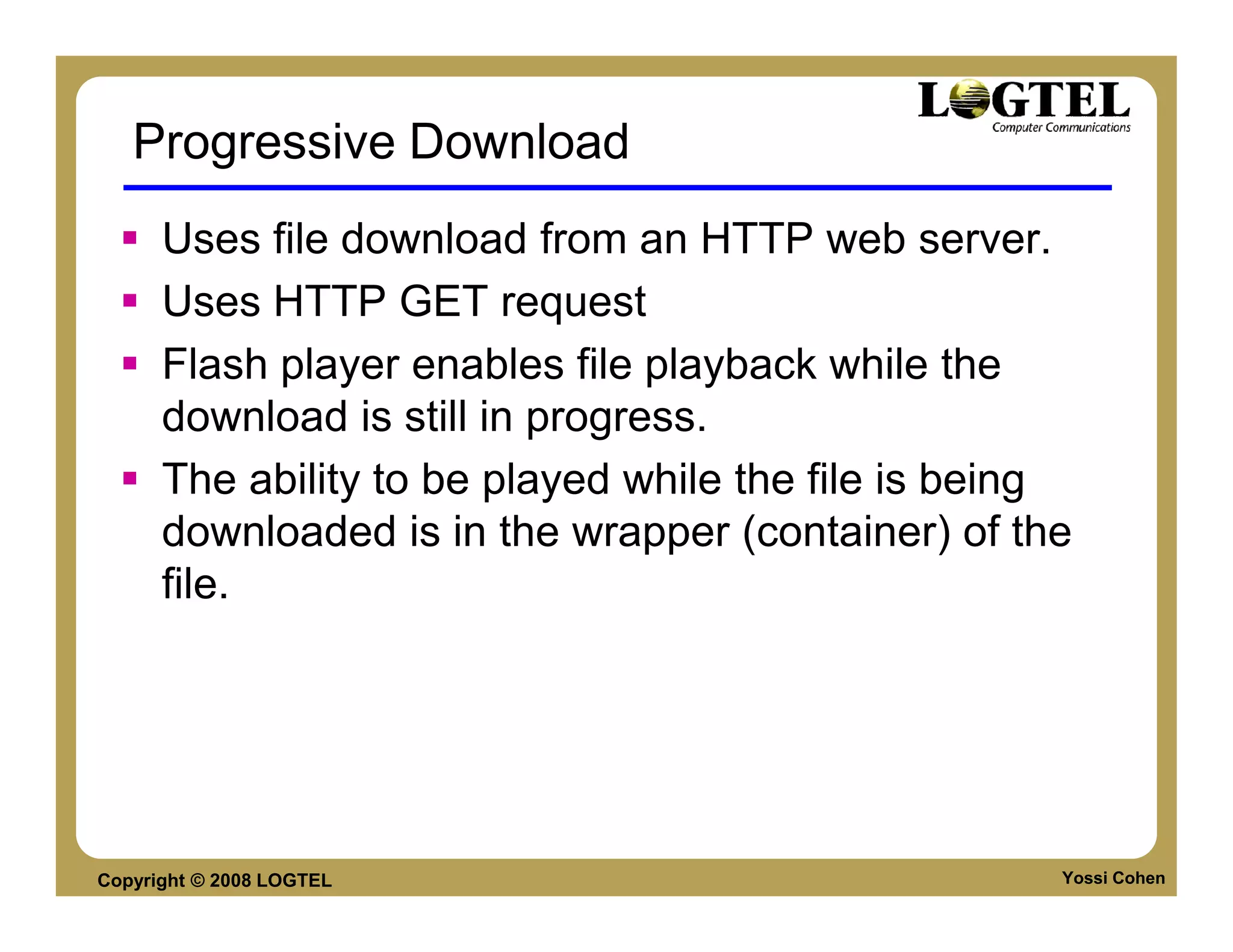 Progressive Download
      Uses file download from an HTTP web server.
      Uses HTTP GET request
      Flash player enables file playback while the
      download is still in progress.
      The ability to be played while the file is being
      downloaded is in the wrapper (container) of the
      file.




Copyright © 2008 LOGTEL                              Yossi Cohen
 