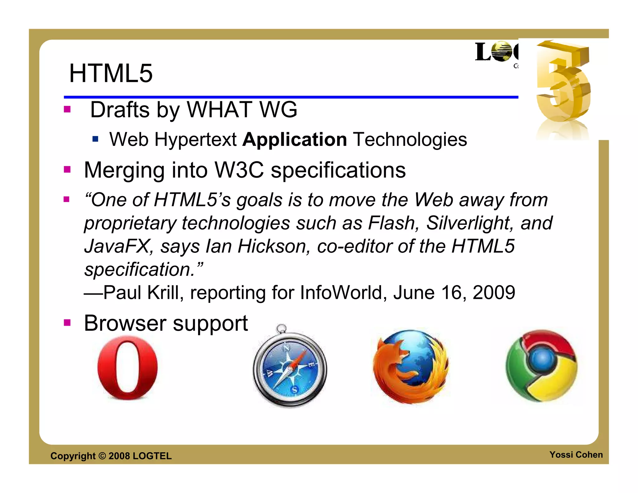 HTML5
       Drafts by WHAT WG
           Web Hypertext Application Technologies
      Merging into W3C specifications
      “One of HTML5’s goals is to move the Web away from
      proprietary technologies such as Flash, Silverlight, and
      JavaFX, says Ian Hickson, co-editor of the HTML5
      specification.”
      —Paul Krill, reporting for InfoWorld, June 16, 2009
      Browser support




Copyright © 2008 LOGTEL                                      Yossi Cohen
 
