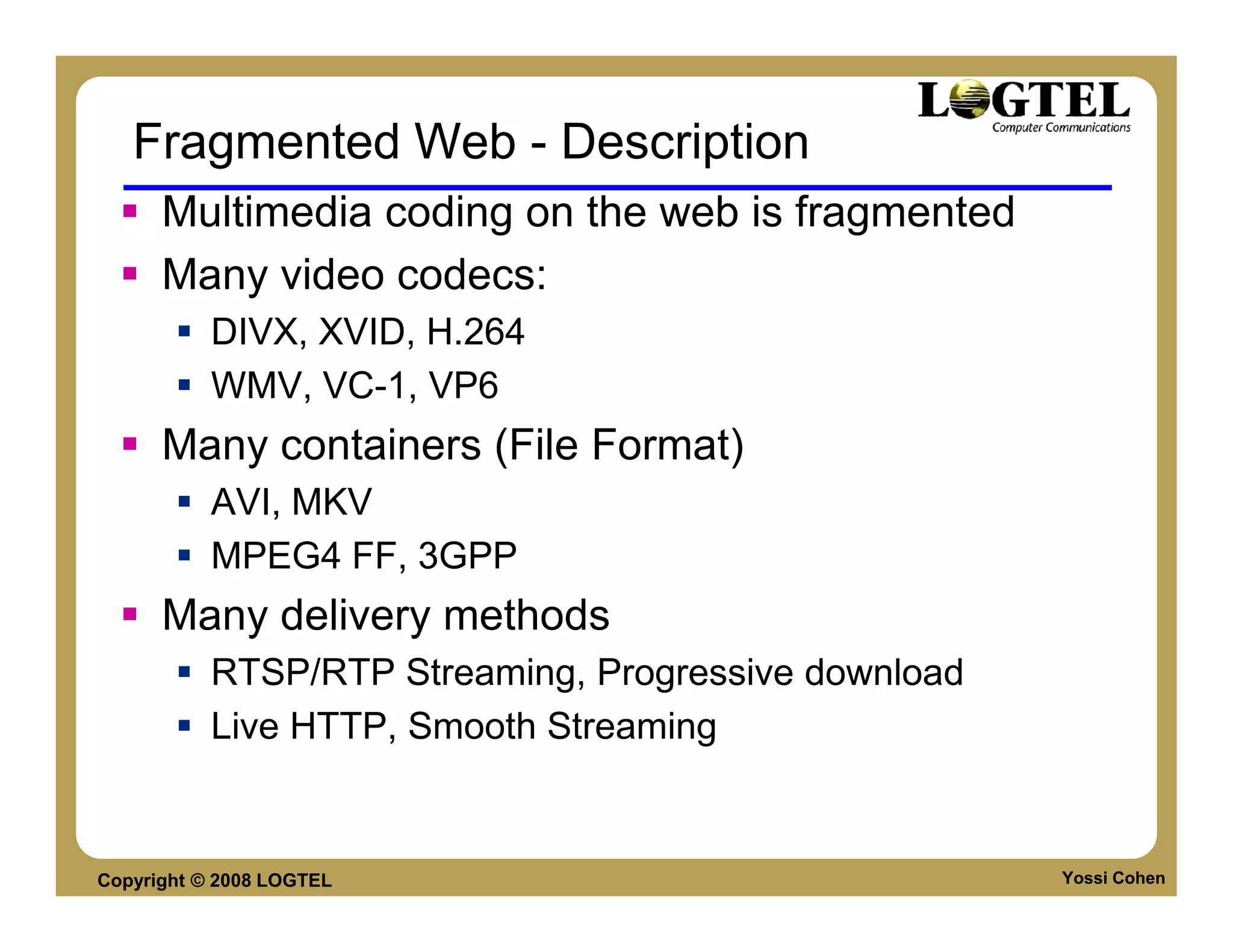 Fragmented Web - Description
      Multimedia coding on the web is fragmented
      Many video codecs:
           DIVX, XVID, H.264
           WMV, VC-1, VP6
      Many containers (File Format)
           AVI, MKV
           MPEG4 FF, 3GPP
      Many delivery methods
           RTSP/RTP Streaming, Progressive download
           Live HTTP, Smooth Streaming


Copyright © 2008 LOGTEL                               Yossi Cohen
 