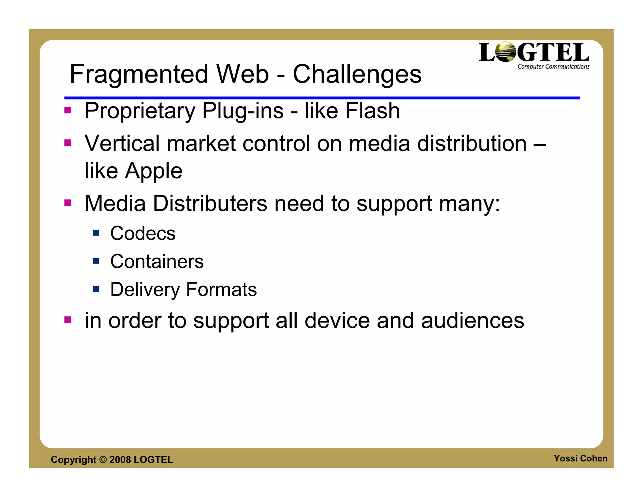 Fragmented Web - Challenges
      Proprietary Plug-ins - like Flash
      Vertical market control on media distribution –
      like Apple
      Media Distributers need to support many:
           Codecs
           Containers
           Delivery Formats
      in order to support all device and audiences




Copyright © 2008 LOGTEL                                 Yossi Cohen
 