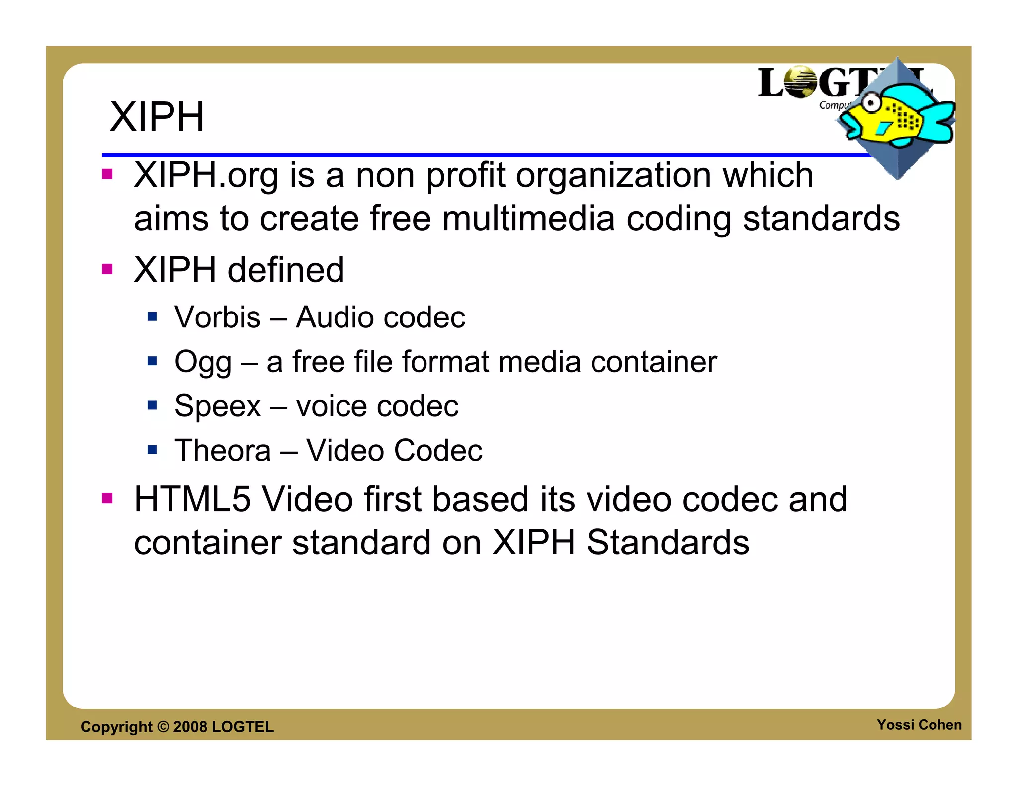 XIPH
      XIPH.org is a non profit organization which
      aims to create free multimedia coding standards
      XIPH defined
           Vorbis – Audio codec
           Ogg – a free file format media container
           Speex – voice codec
           Theora – Video Codec
      HTML5 Video first based its video codec and
      container standard on XIPH Standards



Copyright © 2008 LOGTEL                               Yossi Cohen
 