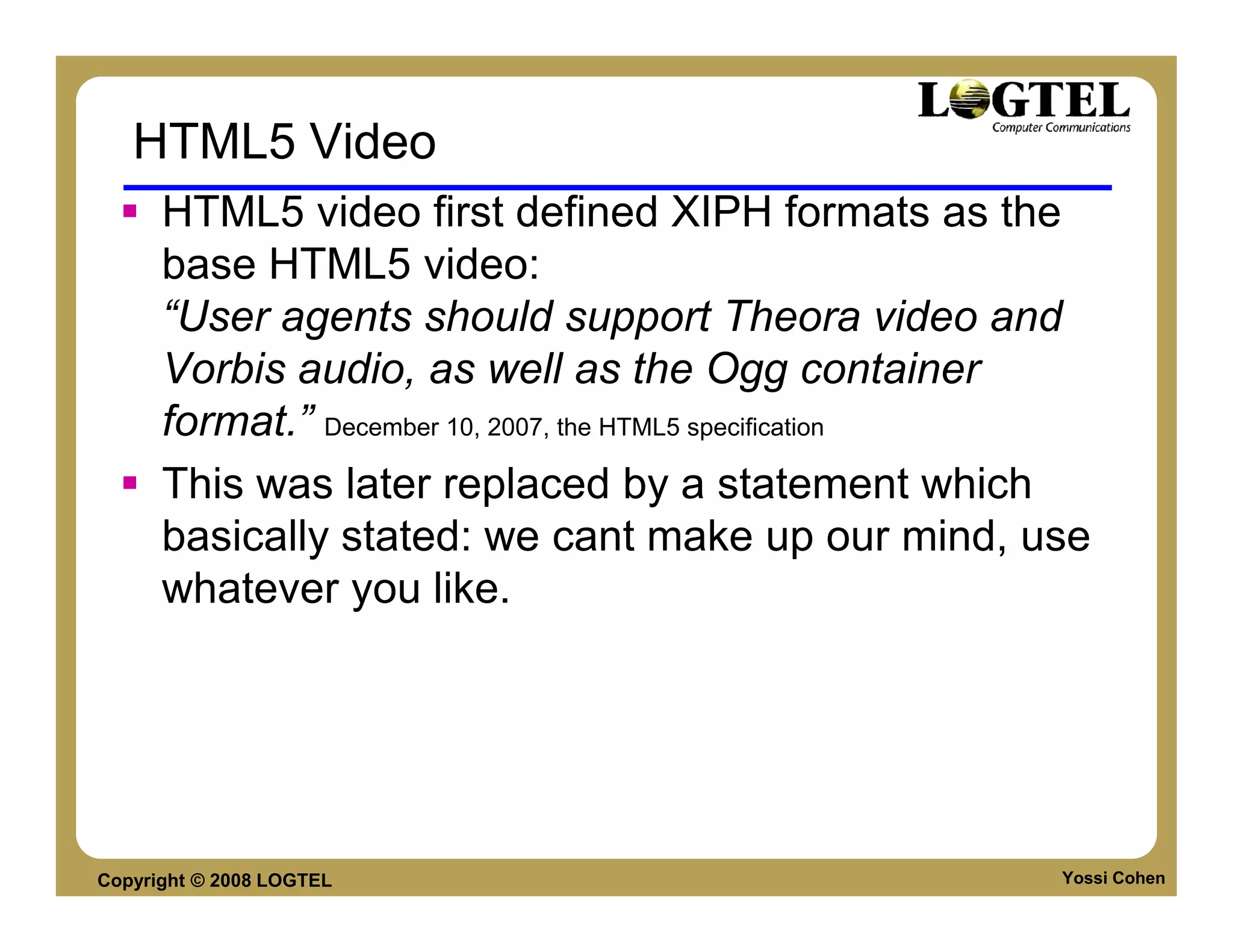 HTML5 Video
      HTML5 video first defined XIPH formats as the
      base HTML5 video:
      “User agents should support Theora video and
      Vorbis audio, as well as the Ogg container
      format.” December 10, 2007, the HTML5 specification
      This was later replaced by a statement which
      basically stated: we cant make up our mind, use
      whatever you like.




Copyright © 2008 LOGTEL                                Yossi Cohen
 
