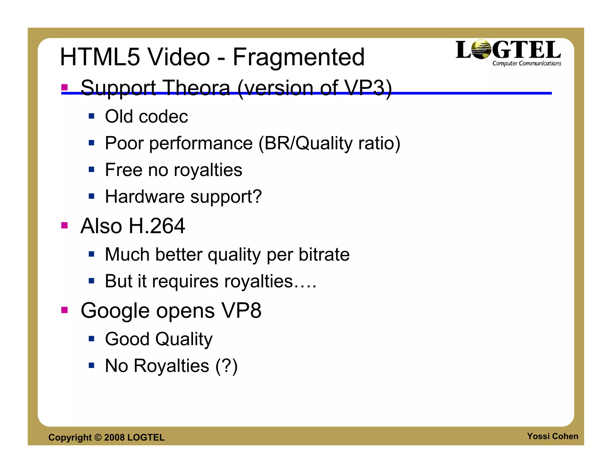 HTML5 Video - Fragmented
      Support Theora (version of VP3)
           Old codec
           Poor performance (BR/Quality ratio)
           Free no royalties
           Hardware support?
      Also H.264
           Much better quality per bitrate
           But it requires royalties .
      Google opens VP8
           Good Quality
           No Royalties (?)


Copyright © 2008 LOGTEL                          Yossi Cohen
 