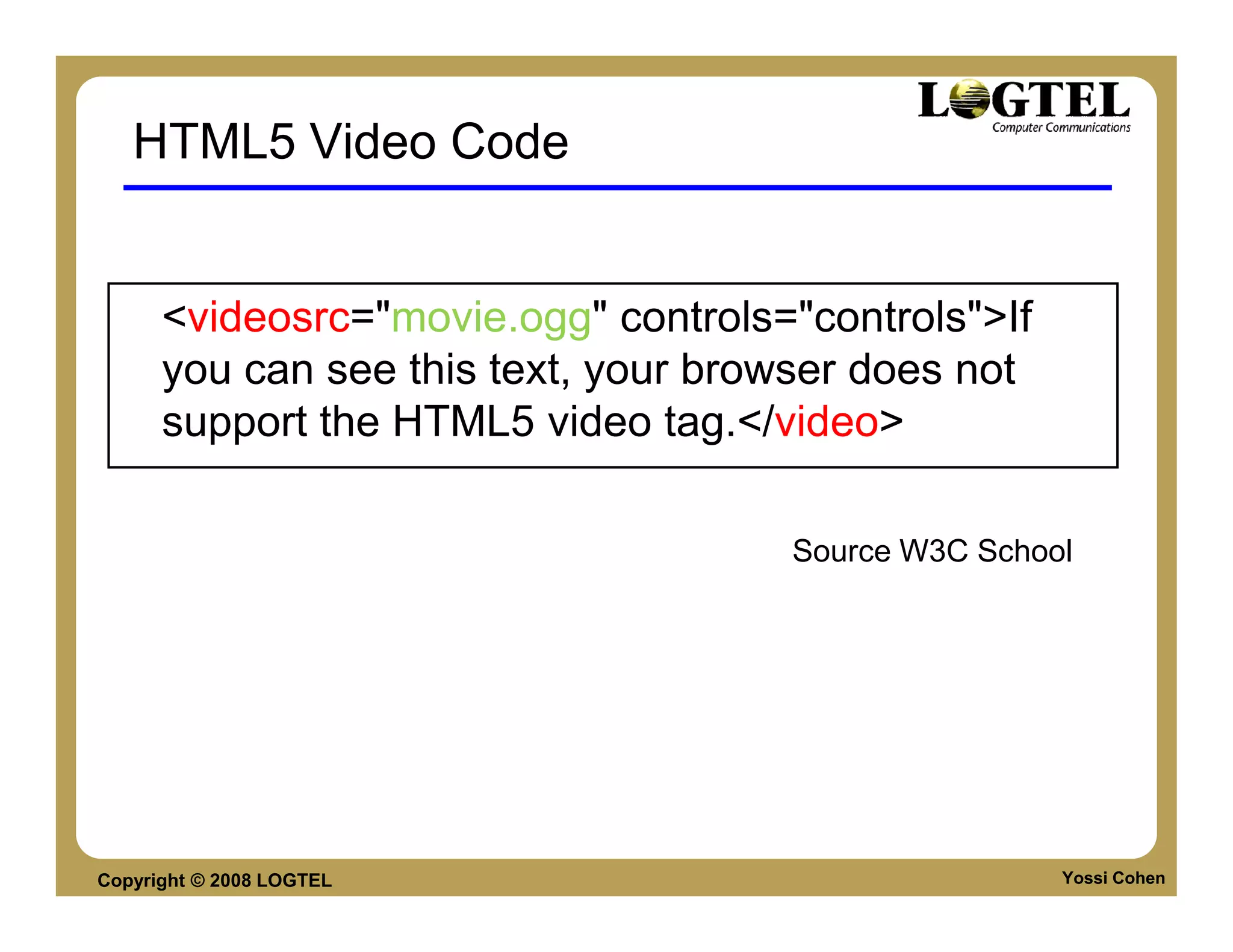 HTML5 Video Code


      <videosrc="movie.ogg" controls="controls">If
      you can see this text, your browser does not
      support the HTML5 video tag.</video>

                                     Source W3C School




Copyright © 2008 LOGTEL                              Yossi Cohen
 